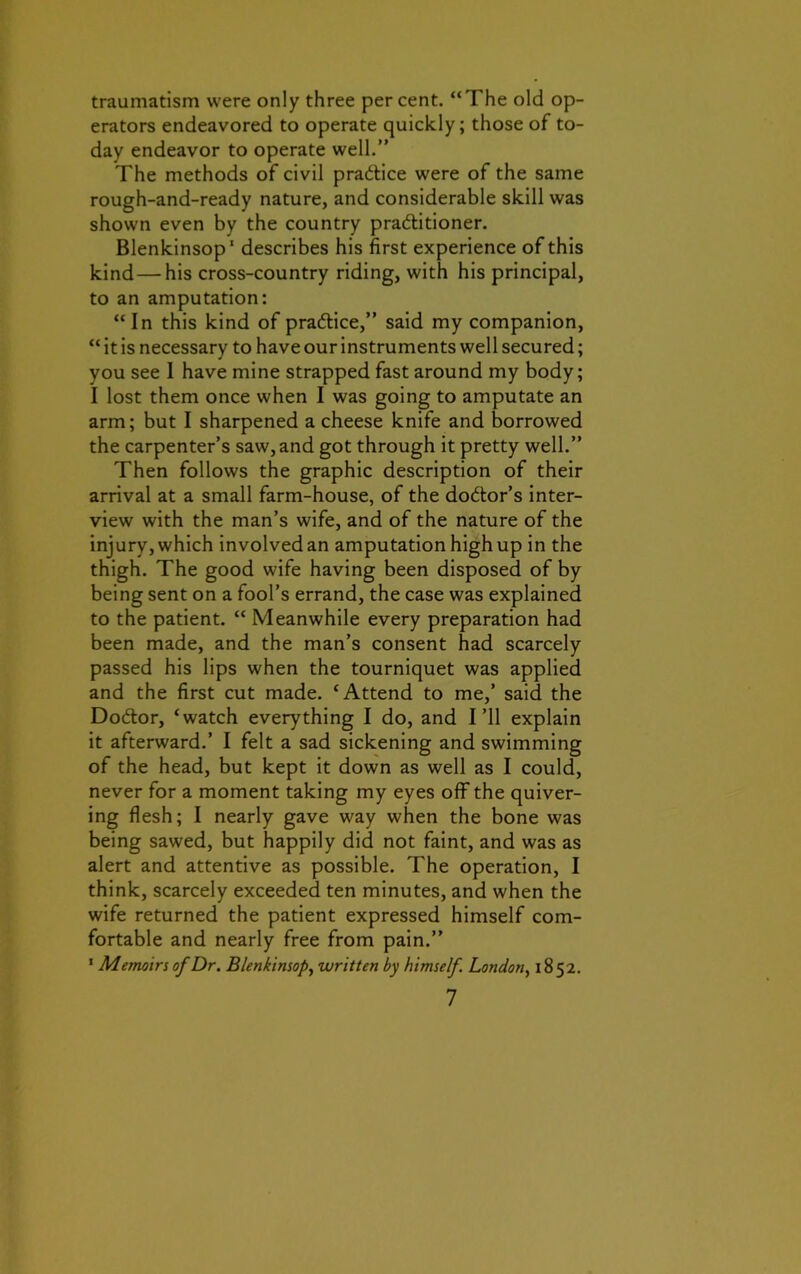 traumatism were only three per cent. “The old op- erators endeavored to operate quickly; those of to- day endeavor to operate well.” The methods of civil pra&ice were of the same rough-and-ready nature, and considerable skill was shown even by the country practitioner. Blenkinsop1 describes his first experience of this kind — his cross-country riding, with his principal, to an amputation: “ In this kind of practice,” said my companion, “ it is necessary to have our instruments well secured; you see I have mine strapped fast around my body; I lost them once when I was going to amputate an arm; but I sharpened a cheese knife and borrowed the carpenter’s saw, and got through it pretty well.” Then follows the graphic description of their arrival at a small farm-house, of the doctor’s inter- view with the man’s wife, and of the nature of the injury, which involved an amputation high up in the thigh. The good wife having been disposed of by being sent on a fool’s errand, the case was explained to the patient. “ Meanwhile every preparation had been made, and the man’s consent had scarcely passed his lips when the tourniquet was applied and the first cut made. ‘Attend to me,’ said the Do&or, ‘watch everything I do, and I’ll explain it afterward.’ I felt a sad sickening and swimming of the head, but kept it down as well as I could, never for a moment taking my eyes off the quiver- ing flesh; I nearly gave way when the bone was being sawed, but happily did not faint, and was as alert and attentive as possible. The operation, I think, scarcely exceeded ten minutes, and when the wife returned the patient expressed himself com- fortable and nearly free from pain.” 1 Memoirs of Dr. Blenkinsop, written by himself. London, 1852.