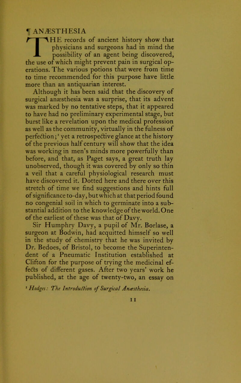 ^ANESTHESIA THE records of ancient history show that physicians and surgeons had in mind the possibility of an agent being discovered, the use of which might prevent pain in surgical op- erations. The various potions that were from time to time recommended for this purpose have little more than an antiquarian interest. Although it has been said that the discovery of surgical anaesthesia was a surprise, that its advent was marked by no tentative steps, that it appeared to have had no preliminary experimental stage, but burst like a revelation upon the medical profession as well as the community, virtually in the fulness of perfection;1 yet a retrospective glance at the history of the previous half century will show that the idea was working in men’s minds more powerfully than before, and that, as Paget says, a great truth lay unobserved, though it was covered by only so thin a veil that a careful physiological research must have discovered it. Dotted here and there over this stretch of time we find suggestions and hints full of significance to-day, but which at that period found no congenial soil in which to germinate into a sub- stantial addition to the knowledge of the world. One of the earliest of these was that of Davy. Sir Humphry Davy, a pupil of Mr. Borlase, a surgeon at Bodwin, had acquitted himself so well in the study of chemistry that he was invited by Dr. Bedoes, of Bristol, to become the Superinten- dent of a Pneumatic Institution established at Clifton for the purpose of trying the medicinal ef- fects of different gases. After two years’ work he published, at the age of twenty-two, an essay on 1 Hodges: The Introduction of Surgical Anesthesia.