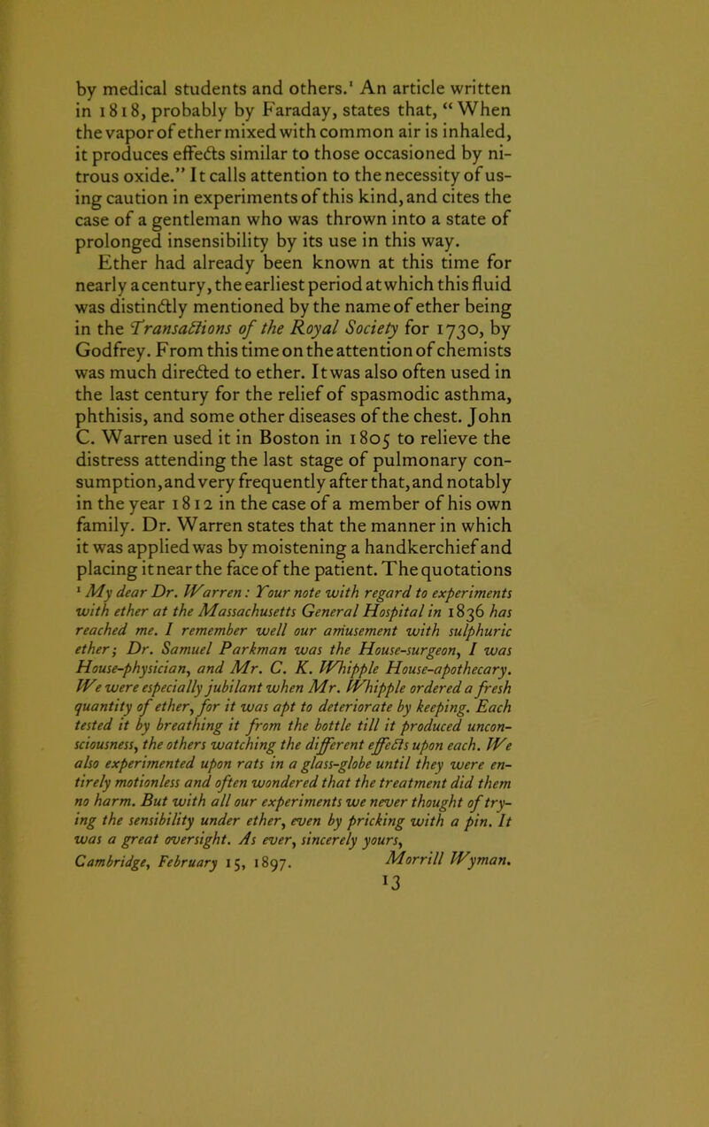 by medical students and others.' An article written in 1818, probably by Faraday, states that, “When thevaporof ether mixed with common air is inhaled, it produces effe&s similar to those occasioned by ni- trous oxide.” 11 calls attention to the necessity of us- ing caution in experiments of this kind, and cites the case of a gentleman who was thrown into a state of prolonged insensibility by its use in this way. Ether had already been known at this time for nearly acentury, the earliest period at which this fluid was distinctly mentioned by the name of ether being in the Transactions of the Royal Society for 1730, by Godfrey. F rom this time on the attention of chemists was much dire&ed to ether. It was also often used in the last century for the relief of spasmodic asthma, phthisis, and some other diseases of the chest. John C. Warren used it in Boston in 1805 to relieve the distress attending the last stage of pulmonary con- sumption,and very frequently after that,and notably in the year 1812 in the case of a member of his own family. Dr. Warren states that the manner in which it was applied was by moistening a handkerchief and placing itnearthe faceof the patient. The quotations 1 My dear Dr. IVarren: Tour note with regard to experiments with ether at the Massachusetts General Hospital in 1836 has reached me. I remember well our amusement with sulphuric ether; Dr. Samuel Parkman was the House-surgeon, I was House-physician, and Mr. C. K. Wlupple House-apothecary. IVe were especially jubilant when Mr. Whipple ordered a fresh quantity of ether, for it was apt to deteriorate by keeping. Each tested it by breathing it from the bottle till it produced uncon- sciousness, the others watching the different effects upon each. IVe also experimented upon rats in a glass-globe until they were en- tirely motionless and often wondered that the treatment did them no harm. But with all our experiments we never thought of try- ing the sensibility under ether, even by pricking with a pin. It was a great oversight. As ever, sincerely yours, Cambridge, February 15, 1897. Morrill Wyman. *3