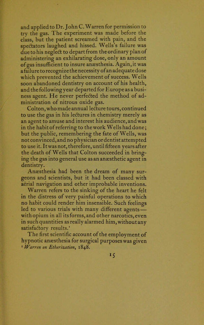 and applied to Dr. John C. Warren for permission to try the gas. The experiment was made before the class, but the patient screamed with pain, and the spectators laughed and hissed. Wells’s failure was due to his negleCt to depart from the ordinary plan of administering an exhilarating dose, only an amount of gas insufficient to insure anaesthesia. Again, it was a failure to recognize the necessity of an adequate dose which prevented the achievement of success. Wells soon abandoned dentistry on account of his health, and the following year departed for Europe as a busi- ness agent. He never perfected the method of ad- ministration of nitrous oxide gas. Colton, who made annual lecture tours, continued to use the gas in his leCtures in chemistry merely as an agent to amuse and interest his audience, and was in the habit of referring to the work Wells had done; but the public, remembering the fate of Wells, was not convinced, and no physician or dentist attempted to use it. It was not, therefore, until fifteen years after the death of Wells that Colton succeeded in bring- ing the gas into general use as an anaesthetic agent in dentistry. Anaesthesia had been the dream of many sur- geons and scientists, but it had been classed with aerial navigation and other improbable inventions. Warren refers to the sinking of the heart he felt in the distress of very painful operations to which no habit could render him insensible. Such feelings led to various trials with many different agents — with opium in all its forms, and other narcotics, even in such quantities as really alarmed him, without any satisfactory results.' The first scientific account of the employment of hypnotic anaesthesia for surgical purposes was given 1 Warren on Etherization, 1848. *5