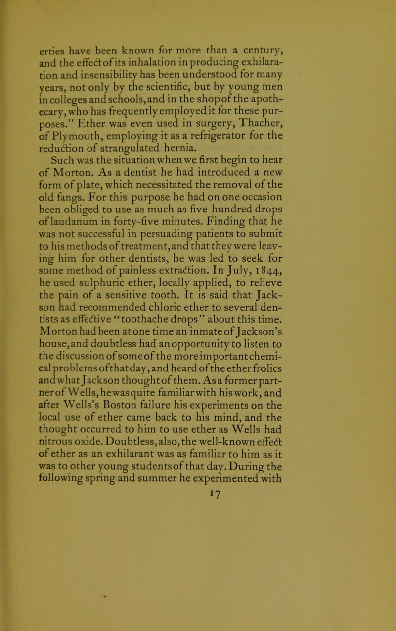 erties have been known for more than a century, and the effeCtof its inhalation in producing exhilara- tion and insensibility has been understood for many years, not only by the scientific, but by young men in colleges and schools,and in the shopofthe apoth- ecary, who has frequently employed it for these pur- poses.” Ether was even used in surgery, Thacher, of Plymouth, employing it as a refrigerator for the reduction of strangulated hernia. Such was the situation when we first begin to hear of Morton. As a dentist he had introduced a new form of plate, which necessitated the removal of the old fangs. For this purpose he had on one occasion been obliged to use as much as five hundred drops of laudanum in forty-five minutes. Finding that he was not successful in persuading patients to submit to his methods of treatment, and that they were leav- ing him for other dentists, he was led to seek for some method of painless extraction. In July, 1844, he used sulphuric ether, locally applied, to relieve the pain of a sensitive tooth. It is said that Jack- son had recommended chloric ether to several den- tists as effective “toothache drops” about this time. Morton had been atone time an inmate of Jackson’s house,and doubtless had an opportunity to listen to the discussion of someof the moreimportantchemi- cal problems ofthat day, and heard of the ether frolics andwhatJackson thoughtof them. Asa formerpart- nerof Wells,hewasquite familiarwith hiswork, and after Wells’s Boston failure his experiments on the local use of ether came back to his mind, and the thought occurred to him to use ether as Wells had nitrous oxide. Doubtless, also, the well-known effieCt of ether as an exhilarant was as familiar to him as it was to other young studentsof that day. During the following spring and summer he experimented with