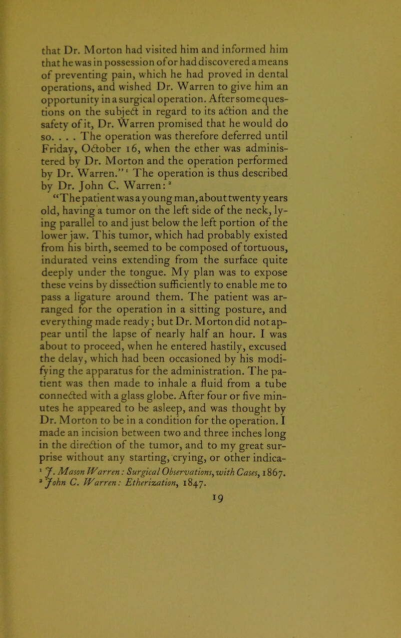 that Dr. Morton had visited him and informed him that he was in possession of or had discovered a means of preventing pain, which he had proved in dental operations, and wished Dr. Warren to give him an opportunity in a surgical operation. Aftersomeques- tions on the subjedt in regard to its adtion and the safety of it, Dr. Warren promised that he would do so. . . . The operation was therefore deferred until Friday, Odtober 16, when the ether was adminis- tered by Dr. Morton and the operation performed by Dr. Warren.”1 The operation is thus described by Dr. John C. Warren:2 “The patient was ayoung man, about twenty years old, having a tumor on the left side of the neck, ly- ing parallel to and just below the left portion of the lower jaw. This tumor, which had probably existed from his birth, seemed to be composed of tortuous, indurated veins extending from the surface quite deeply under the tongue. My plan was to expose these veins by dissedlion sufficiently to enable me to pass a ligature around them. The patient was ar- ranged for the operation in a sitting posture, and everything made ready; but Dr. M orton did not ap- pear until the lapse of nearly half an hour. I was about to proceed, when he entered hastily, excused the delay, which had been occasioned by his modi- fying the apparatus for the administration. The pa- tient was then made to inhale a fluid from a tube connected with a glass globe. After four or five min- utes he appeared to be asleep, and was thought by Dr. Morton to be in a condition for the operation. I made an incision between two and three inches long in the direction of the tumor, and to my great sur- prise without any starting, crying, or other indica- 1 y. Mason Warren: Surgical Observations, with Cases, 1867. 2 john C. Warren: Etherization, 1847.