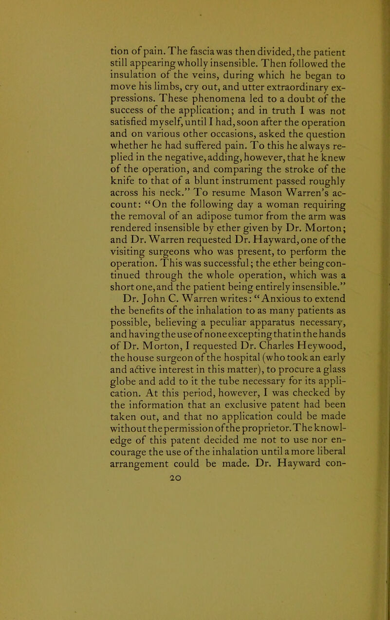 tion of pain. The fascia was then divided, the patient still appearingwholly insensible. Then followed the insulation of the veins, during which he began to move his limbs, cry out, and utter extraordinary ex- pressions. These phenomena led to a doubt of the success of the application; and in truth I was not satisfied myself, until I had, soon after the operation and on various other occasions, asked the question whether he had suffered pain. To this he always re- plied in the negative, adding, however, that he knew of the operation, and comparing the stroke of the knife to that of a blunt instrument passed roughly across his neck.” To resume Mason Warren’s ac- count: “On the following day a woman requiring the removal of an adipose tumor from the arm was rendered insensible by ether given by Dr. Morton; and Dr. Warren requested Dr. Hayward, one of the visiting surgeons who was present, to perform the operation. This was successful; the ether being con- tinued through the whole operation, which was a short one,and the patient being entirely insensible.” Dr. John C. Warren writes: “Anxious to extend the benefits of the inhalation to as many patients as possible, believing a peculiar apparatus necessary, and having the use of none excepting that in the hands of Dr. Morton, I requested Dr. Charles Heywood, the house surgeon of the hospital (who took an early and aftive interest in this matter), to procure a glass globe and add to it the tube necessary for its appli- cation. At this period, however, I was checked by the information that an exclusive patent had been taken out, and that no application could be made without the permission of the proprietor. The knowl- edge of this patent decided me not to use nor en- courage the use of the inhalation until a more liberal arrangement could be made. Dr. Hayward con-