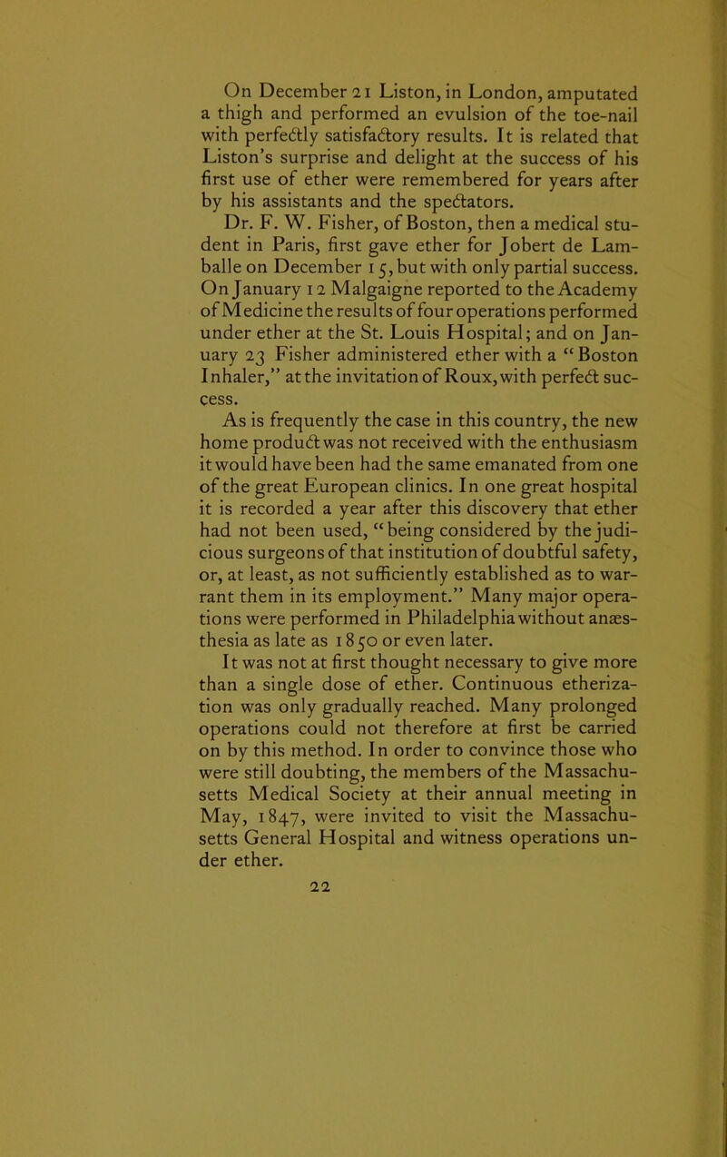 a thigh and performed an evulsion of the toe-nail with perfectly satisfa&ory results. It is related that Liston’s surprise and delight at the success of his first use of ether were remembered for years after by his assistants and the spe&ators. Dr. F. W. Fisher, of Boston, then a medical stu- dent in Paris, first gave ether for Jobert de Lam- balle on December 15, but with only partial success. On January 12 Malgaigne reported to the Academy of Medicine the results of four operations performed under ether at the St. Louis Flospital; and on Jan- uary 23 Fisher administered ether with a “ Boston Inhaler,” atthe invitation of Roux, with perfect suc- cess. As is frequently the case in this country, the new home produbtwas not received with the enthusiasm it would have been had the same emanated from one of the great European clinics. In one great hospital it is recorded a year after this discovery that ether had not been used, “being considered by the judi- cious surgeons of that institution of doubtful safety, or, at least, as not sufficiently established as to war- rant them in its employment.” Many major opera- tions were performed in Philadelphia without anaes- thesia as late as 1850 or even later. It was not at first thought necessary to give more than a single dose of ether. Continuous etheriza- tion was only gradually reached. Many prolonged operations could not therefore at first be carried on by this method. In order to convince those who were still doubting, the members of the Massachu- setts Medical Society at their annual meeting in May, 1847, were invited to visit the Massachu- setts General Hospital and witness operations un- der ether. 22