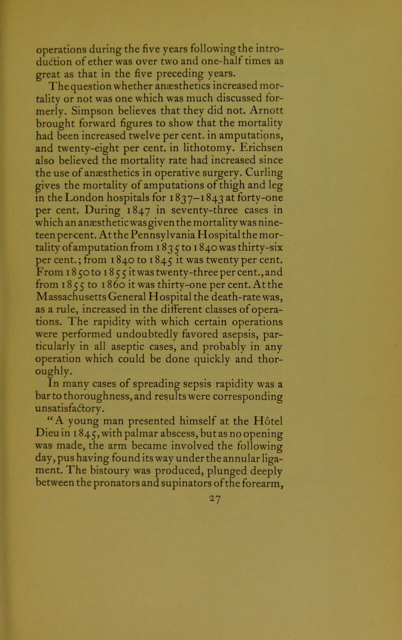 operations during the five years following the intro- duction of ether was over two and one-half times as great as that in the five preceding years. The question whether anaesthetics increased mor- tality or not was one which was much discussed for- merly. Simpson believes that they did not. Arnott brought forward figures to show that the mortality had been increased twelve per cent, in amputations, and twenty-eight per cent, in lithotomy. Erichsen also believed the mortality rate had increased since the use of anaesthetics in operative surgery. Curling gives the mortality of amputations of thigh and leg in the London hospitals for 1837-1843 at forty-one per cent. During 1847 *n seventy-three cases in which an anaesthetic was given the mortality was nine- teen per-cent. At the Pennsylvania Hospital the mor- tality of amputation from 183 5 to 1840 was thirty-six per cent.; from 1840 to 1845 it was twenty per cent. From 185010 i855itwas twenty-three per cent., and from 1855 to 1860 it was thirty-one per cent. Atthe Massachusetts General Hospital the death-rate was, as a rule, increased in the different classes of opera- tions. The rapidity with which certain operations were performed undoubtedly favored asepsis, par- ticularly in all aseptic cases, and probably in any operation which could be done quickly and thor- oughly. In many cases of spreading sepsis rapidity was a bar to thoroughness, and results were corresponding unsatisfactory. “A young man presented himself at the Hotel Dieu in 1845, with palmar abscess, but as no opening was made, the arm became involved the following day, pus having found its way under the annular liga- ment. The bistoury was produced, plunged deeply between the pronators and supinators of the forearm,