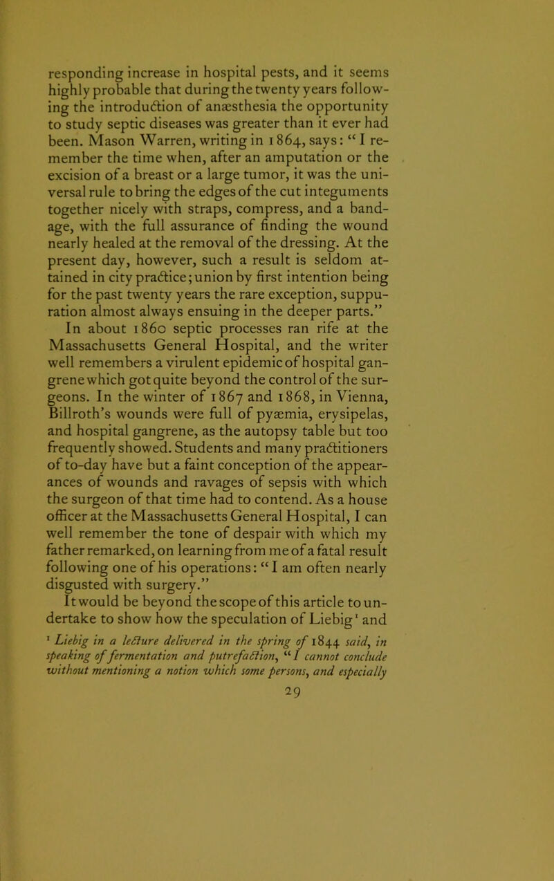 responding increase in hospital pests, and it seems highly probable that during the twenty years follow- ing the introdu&ion of anassthesia the opportunity to study septic diseases was greater than it ever had been. Mason Warren, writing in 1864, says: “ I re- member the time when, after an amputation or the excision of a breast or a large tumor, it was the uni- versal rule to bring the edges of the cut integuments together nicely with straps, compress, and a band- age, with the full assurance of finding the wound nearly healed at the removal of the dressing. At the present day, however, such a result is seldom at- tained in city practice; union by first intention being for the past twenty years the rare exception, suppu- ration almost always ensuing in the deeper parts.” In about i860 septic processes ran rife at the Massachusetts General Hospital, and the writer well remembers a virulent epidemic of hospital gan- grene which got quite beyond the control of the sur- geons. In the winter of 1867 and 1868, in Vienna, Billroth’s wounds were full of pyaemia, erysipelas, and hospital gangrene, as the autopsy table but too frequently showed. Students and many practitioners of to-day have but a faint conception of the appear- ances of wounds and ravages of sepsis with which the surgeon of that time had to contend. As a house officer at the Massachusetts General Hospital, I can well remember the tone of despair with which my father remarked, on learning from me of a fatal result following one of his operations: “I am often nearly disgusted with surgery.” Itwould be beyond thescopeof this article toun- dertake to show how the speculation of Liebig1 and 1 Liebig in a leElure delivered in the spring of 1844 said, in speaking of fermentation and putrefaction, “ I cannot conclude without mentioning a notion which some persons, and especially