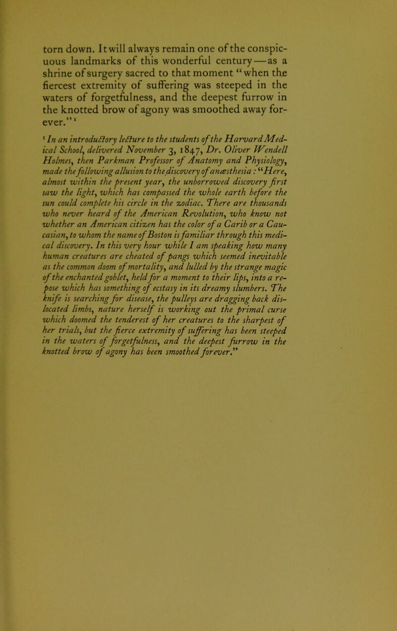 torn down. 11 will always remain one of the conspic- uous landmarks of this wonderful century—as a shrine of surgery sacred to that moment “when the fiercest extremity of suffering was steeped in the waters of forgetfulness, and the deepest furrow in the knotted brow of agony was smoothed away for- ever.”' 1 In an introductory leClure to the students of the Harvard Med- ical School, delivered November 3, 1847, Dr. Oliver IVendell Holmes, then Parkman Professor of Anatomy and Physiology, made the following allusion to the discovery of anesthesia: “Here, almost within the present year, the unborrowed discovery first saw the light, which has compassed the whole earth before the sun could complete his circle in the zodiac. There are thousands who never heard of the American Revolution, who know not whether an American citizen has the color of a Carib or a Cau- casian, to whom the name of Boston is familiar through this medi- cal discovery. In this very hour while I am speaking how many human creatures are cheated of pangs which seemed inevitable as the common doom of mortality, and lulled by the strange magic of the enchanted goblet, heldfor a moment to their lips, into a re- pose which has something of ecstasy in its dreamy slumbers. The knife is searching for disease, the pulleys are dragging back dis- located limbs, nature herself is working out the primal curse which doomed the tenderest of her creatures to the sharpest of her trials, but the fierce extremity of suffering has been steeped in the waters of forgetfulness, and the deepest furrow in the knotted brow of agony has been smoothed forever.”
