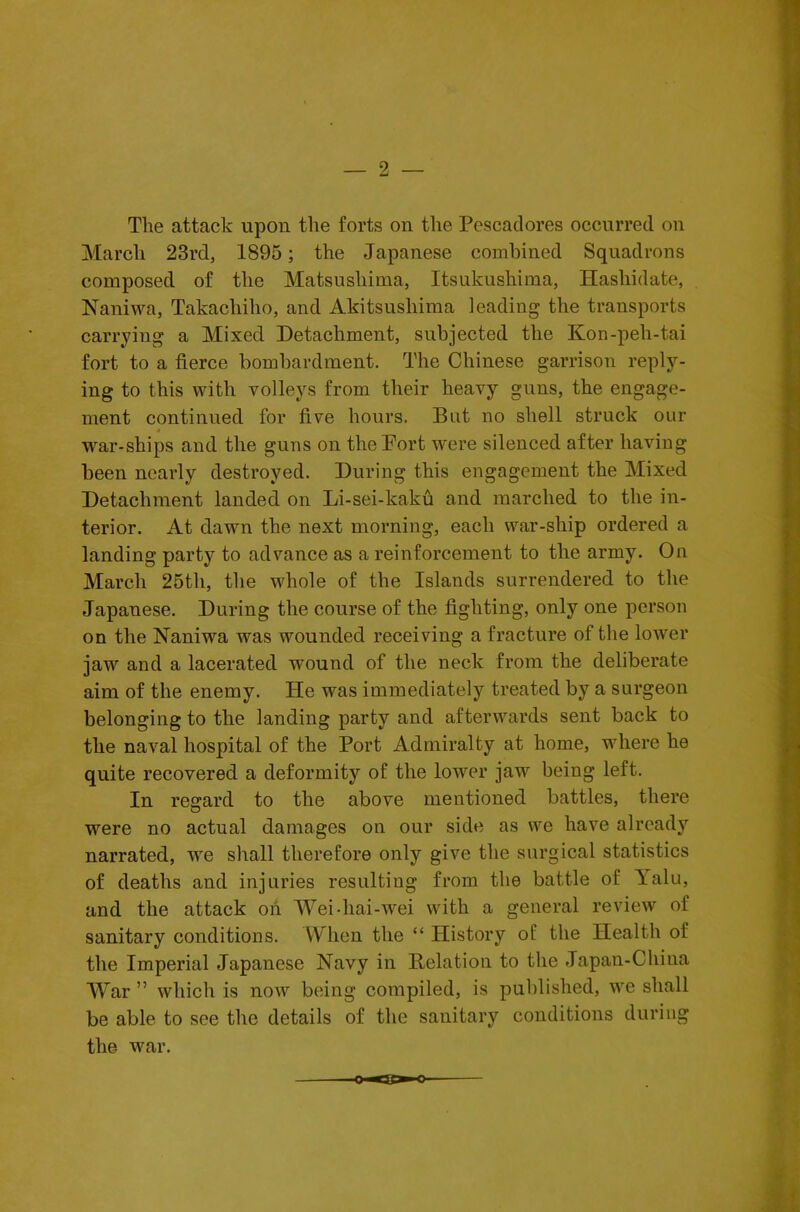 The attack upon the forts on the Pescadores occurred on March 23rd, 1895; the Japanese combined Squadrons composed of the Matsushima, Itsukushima, Hasliidate, Naniwa, Takacliiho, and Akitsushima leading the transports carrying a Mixed Detachment, subjected the Kon-peli-tai fort to a fierce bombardment. The Chinese garrison reply- ing to this with volleys from their heavy guns, the engage- ment continued for five hours. But no shell struck our ,war-ships and the guns on the Port were silenced after having been nearly destroyed. During this engagement the Mixed Detachment landed on Li-sei-kaku and marched to the in- terior. At dawn the next morning, each war-ship ordered a landing party to advance as a reinforcement to the army. On March 25th, the whole of the Islands surrendered to the Japanese. During the course of the fighting, only one person on the Naniwa was wounded receiving a fracture of the lower jaw and a lacerated wound of the neck from the deliberate aim of the enemy. He was immediately treated by a surgeon belonging to the landing party and afterwards sent back to the naval hospital of the Port Admiralty at home, wdiere he quite recovered a deformity of the lower jaw being left. In regard to the above mentioned battles, there were no actual damages on our side as we have already narrated, we shall therefore only give the surgical statistics of deaths and injuries resulting from the battle of Talu, and the attack oh Weidiai-wei with a general review of sanitary conditions. When the “ History of the Health of the Imperial Japanese Navy in Delation to the Japan-China War ” which is now being compiled, is published, we shall be able to see the details of the sanitary conditions during the war.