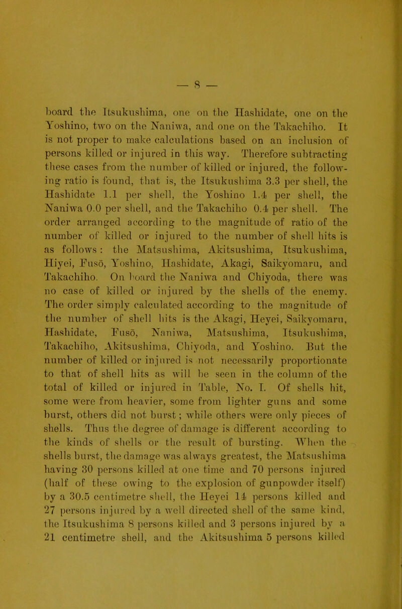 board the Itsukushima, one on the Hashidate, one on tlio Yoshino, two on the Naniwa, and one on the Takachiho. It is not proper to make calculations based on an inclusion of persons killed or injured in this way. Therefore subtracting these cases from the number of killed or injured, the follow- ing ratio is found, that is, the Itsukushima 3.3 per shell, the Hashidate 1.1 per shell, the Yoshino 1.1 per shell, the Naniwa 0.0 per shell, and the Takachiho 0.1 per shell. The order arranged according to the magnitude of ratio of the number of killed or injured to the number of shell hits is as follows : the Matsushima, Akitsushima, Itsukushima, Hiyei, Fuso, Yoshino, Hashidate, Akagi, Saikyomaru, and Takachiho. On hoard the Naniwa and Chiyoda, there was no case of killed or injured by the shells of the enemy. The order simply calculated according to the magnitude of the number of shell hits is the Akagi, Heyei, Saikyomaru, Hashidate, Fuso, Naniwa, Matsushima, Itsukushima, Takachiho, Akitsushima, Chiyoda, and Yoshino. But the number of killed or injured is not necessarily proportionate to that of shell hits as will be seen in the column of the total of killed or injured in Table, No. I. Of shells hit, some were from heavier, some from lighter guns and some burst, others did not hurst; while others were only pieces of shells. Thus the degree of damage is different according to the kinds of .shells or the result of bursting. When the shells burst, the damage was always greatest, the Matsushima having 30 persons killed at one time and 70 persons injured (half of these owing to the explosion of gunpowder itself) by a 30.5 centimetre shell, the Heyei II persons killed and 27 persons injured by a well directed shell of the same kind, the Itsukushima 8 persons killed and 3 persons injured by a. 21 centimetre shell, and the Akitsushima 5 persons killed