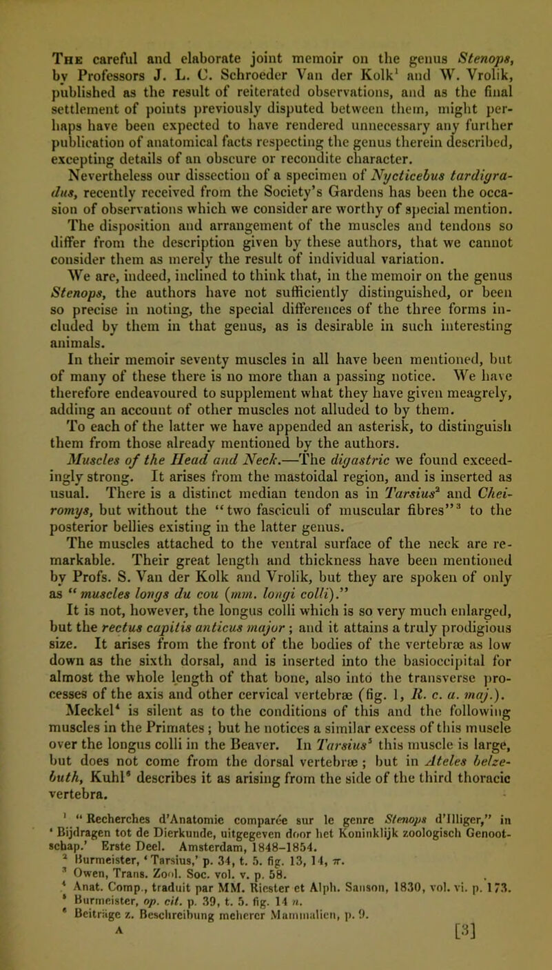 The careful and elaborate joint memoir on the genus Stenops, bv Professors J. L. C. Schroeder Van der Kolk1 2 and \V. Vrolik, published as the result of reiterated observations, and as the final settlement of points previously disputed between them, might per- haps have been expected to have rendered unnecessary any further publication of anatomical facts respecting the genus therein described, excepting details of an obscure or recondite character. Nevertheless our dissection of a specimen of Nycticebus tardiyra- dus, recently received from the Society’s Gardens has been the occa- sion of observations which we consider are worthy of special mention. The disposition and arrangement of the muscles and tendons so differ from the description given by these authors, that we cannot consider them as merely the result of individual variation. We are, indeed, inclined to think that, in the memoir on the genus Stenops, the authors have not sufficiently distinguished, or been so precise in noting, the special differences of the three forms in- cluded by them in that genus, as is desirable in such interesting animals. In their memoir seventy muscles in all have been mentioned, but of many of these there is no more than a passing notice. We have therefore endeavoured to supplement what they have given meagrely, adding an account of other muscles not alluded to by them. To each of the latter we have appended an asterisk, to distinguish them from those already mentioned by the authors. Muscles of the Head and Neck.—The digastric we found exceed- ingly strong. It arises from the mastoidal region, and is inserted as usual. There is a distinct median tendon as in Tarsius2 and Chei- romys, but without the “two fasciculi of muscular fibres”3 to the posterior bellies existing in the latter genus. The muscles attached to the ventral surface of the neck are re- markable. Their great length and thickness have been mentioned by Profs. S. Van der Kolk and Vrolik, but they are spoken of only as “ muscles loriys du cou (nun. longi colli).” It is not, however, the longus colli which is so very much enlarged, but the rectus capitis anticus major ; and it attains a truly prodigious size. It arises from the front of the bodies of the vertebrae as low down as the sixth dorsal, and is inserted into the basioccipital for almost the whole length of that bone, also into the transverse pro- cesses of the axis and other cervical vertebra? (fig. 1, 11. c. a. maj.). Meckel* is silent as to the conditions of this and the following muscles in the Primates ; but he notices a similar excess of this muscle over the longus colli in the Beaver. In Tarsius5 this muscle is large, but does not come from the dorsal vertebrae ; but in Ateles helze- buth, Kuhl* describes it as arising from the side of the third thoracic vertebra. 1 “ Recherches d’Anatomic comparee sur le genre Stenops d’llliger,” in ‘ Bijdragen tot de Dierkunde, uitgegeven door het Koninklijk zoologisch Gcnoot- schap.’ Erste Deel. Amsterdam, 1848-1854. 2 Burmeister,4 Tarsius,’ p. 34, t. 5. fig. 13, 14, it. 2 Owen, Trans. Zool. Soc. vol. v. p. 58. , * Anat. Comp., traduit par MM. Ricster et Alph. Sanson, 1830, vol. vi. p. 173. ‘ Burmeister, op. cit. p. 39, t. 5. fig. 14 n. * Beitriige z. Besclireibung mehercr Marnmalien, p. 9.