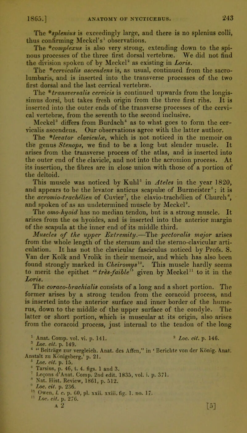 The *splenius is exceedingly large, and there is no splenius colli, thus confirming Meckel’s1 observations. The *comp/extts is also very strong, extending down to the spi- nous processes of the three first dorsal vertebrae. We did not find the division spoken of by Meckel2 as existing in Loris. The *cervicalis ascendens is, as usual, continued from the sacro- lumbaris, and is inserted into the transverse processes of the two first dorsal and the last cervical vertebrae. The *transversalis cervicis is continued upwards from the longis- simus dorsi, but takes fresh origin from the three first ribs. It is inserted into the outer ends of the transverse processes of the cervi- cal vertebrae, from the seventh to the second inclusive. Meckel3 * differs from Burdach1 as to what goes to form the cer- vicalis ascendens. Our observations agree with the latter author. The *levator claviculce, which is not noticed in the memoir on the genus Stenops, we find to be a long but slender muscle. It arises from the transverse process of the atlas, and is inserted into the outer end of the clavicle, and not into the acromion process. At its insertion, the fibres are in close union with those of a portion of the deltoid. This muscle was noticed by Kuhl5 * in Ateles in the year 1820, and appears to be the levator anticus scapulae of Burmeister0; it is the acromio-tracMlien of Cuvier7, the clavio-trachelien of Church8, and spoken of as an undetermined muscle by Meckel9. The omo-hyoid has no median tendon, but is a strong muscle. It arises from the os hyoides, and is inserted into the anterior margin of the scapula at the inner end of its middle third. Muscles of the upper Extremity.—The pectoralis major arises from the whole length of the sternum and the sterno-clavicular arti- culation. It has not the clavicular fasciculus noticed by Profs. S. Van der Kolk and Vrolik in their memoir, and which has also been found strongly marked in Cheiromys10. This muscle hardly seems to merit the epithet “ trhs-faible” given by Meckel11 to it in the Loris. The coraco-brachialis consists of a long and a short portion. The former arises by a strong tendon from the coracoid process, and is inserted into the anterior surface and inner border of the hume- rus, down to the middle of the upper surface of the condyle. The latter or short portion, which is muscular at its origin, also arises from the coracoid process, just internal to the tendon of the long 1 Anat. Comp. vol. vi. p. 141. 2 Loc. cit. p. 146. 3 Loc. cit. p. 149. 4 “ Beitrage zur vergleich. Anat. ties Affcn,” in ‘ Bericlite von dcr Konig. Anat. Anstalt zu Konigsberg,’ p. 21. 5 Loc. cit. p. 15. “ Tarsius, p. 46, t. 4. figs. 1 anti 3. I Lemons d’An&t. Comp. 2nd edit. 1835, vol. i. p. 371. 8 Nat. Hist. Review, 1861, p. 512. 9 Loc. cit. p. 236. II Owen, l. c. p. 60, pi. xxii. xxiii.fig. 1. no. 17. M Loc. cit. p. 276. a 2