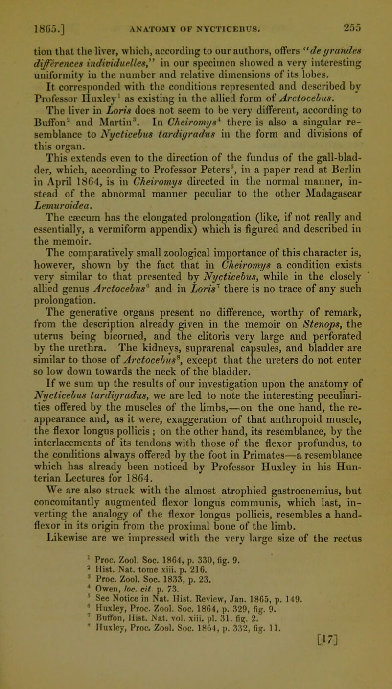 tion that the liver, which, according to our authors, offers “de grande* differences individuelles,” in our specimen showed a very interesting uniformity in the number and relative dimensions of its lohes. It corresponded with the conditions represented and described by Professor Iluxley1 as existing in the allied form of Arctocehus. The liver in Loris does not seem to he very different, according to Buffon2 and Martin3 4. In Cheiromys1 there is also a singular re- semblance to Nycticebus tardiyradus in the form and divisions of this organ. This extends even to the direction of the fundus of the gall-blad- der, which, according to Professor Peters5 6, in a paper read at Berlin in April 1864, is in Cheiromys directed in the normal manner, in- stead of the abnormal manner peculiar to the other Madagascar Lemuroidea. The caecum has the elongated prolongation (like, if not really and essentially, a vermiform appendix) which is figured and described in the memoir. The comparatively small zoological importance of this character is, however, shown by the fact that in Cheiromys a condition exists very similar to that presented by Nycticebus, while in the closely allied genus Arctocebus0 and in Loris7 there is no trace of any such prolongation. The generative organs present no difference, worthy of remark, from the description already given in the memoir on Stenops, the uterus being bicorned, and the clitoris very large and perforated by the urethra. The kidneys, suprarenal capsules, and bladder are similar to those of Arctocehuss, except that the ureters do not enter so low down towards the neck of the bladder. If we sum up the results of onr investigation upon the anatomy of Nycticebus tardiyradus, we are led to note the interesting peculiari- ties offered by the muscles of the limbs,—on the one hand, the re- appearance and, as it were, exaggeration of that anthropoid muscle, the flexor longus pollicis ; on the other hand, its resemblance, by the interlacements of its tendons with those of the flexor profundus, to the conditions always offered by the foot in Primates—a resemblance which has already been noticed by Professor Huxley in his Hun- terian Lectures for 1864. We are also struck with the almost atrophied gastrocnemius, but concomitantly augmented flexor longus communis, which last, in- verting the analogy of the flexor longus pollicis, resembles a hand- flexor in its origin from the proximal bone of the limb. Likewise are we impressed with the very large size of the rectus 1 Proc. Zool. Soc. 1864, p. 330, fig. 9. 2 Hist. Nat. tome xiii. p. 216. 3 Proc. Zool. Soc. 1833, p. 23. 4 Owen, loc. cit. p. 73. See Notice in Nat. Hist. Review, Jan. 1865, p. 149. 6 Huxley, Proc. Zool. Soc. 1864, p. 329, fig. 9. ' Buffon, Hist. Nat. vol. xiii. pi. 31. fig. 2. * Huxley, Proc. Zool. Soc. 1864, p. 332, fig. 11. [17]