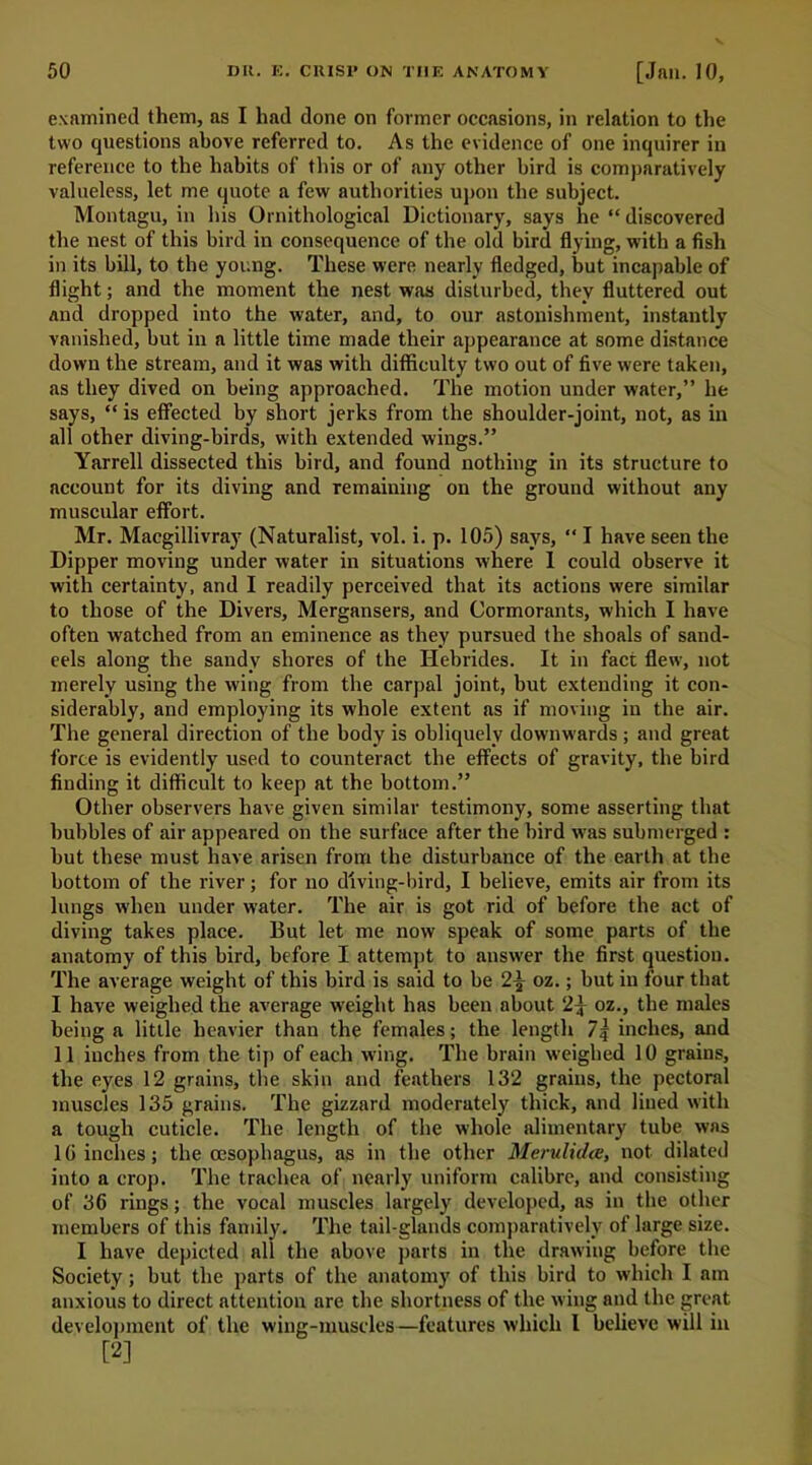 examined them, as I had done on former occasions, in relation to the two questions above referred to. As the evidence of one inquirer in reference to the habits of this or of any other bird is comparatively valueless, let me quote a few authorities upon the subject. Montagu, in his Ornithological Dictionary, says he “ discovered the nest of this bird in consequence of the old bird flying, with a fish in its bill, to the young. These were nearly fledged, but incapable of flight; and the moment the nest was disturbed, they fluttered out and dropped into the water, and, to our astonishment, instantly vanished, but in a little time made their appearance at some distance down the stream, and it was with difficulty two out of five were taken, as they dived on being approached. The motion under water,” he says, “ is effected by short jerks from the shoulder-joint, not, as in all other diving-birds, with extended wings.” Yarrell dissected this bird, and found nothing in its structure to account for its diving and remaining on the ground without any muscular effort. Mr. Macgillivray (Naturalist, vol. i. p. 105) says, “ I have seen the Dipper moving under water in situations where I could observe it with certainty, and I readily perceived that its actions were similar to those of the Divers, Mergansers, and Cormorants, which I have often watched from an eminence as they pursued the shoals of sand- eels along the sandy shores of the Hebrides. It in fact flew, not merely using the wing from the carpal joint, but extending it con- siderably, and employing its whole extent as if moving in the air. The general direction of the body is obliquely downwards ; and great force is evidently used to counteract the effects of gravity, the bird finding it difficult to keep at the bottom.” Other observers have given similar testimony, some asserting that hubbies of air appeared on the surface after the bird was submerged : but these must have arisen from the disturbance of the earth at the bottom of the river; for no diving-bird, I believe, emits air from its lungs when under water. The air is got rid of before the act of diving takes place. But let me now speak of some parts of the anatomy of this bird, before I attempt to answer the first question. The average weight of this bird is said to be 2^ oz.; but in four that I have weighed the average weight has been about 2^ oz., the males being a little heavier than the females; the length 7 j inches, and II inches from the tip of each wing. The brain weighed 10 grains, the eyes 12 grains, the skin and feathers 132 grains, the pectoral muscles 135 grains. The gizzard moderately thick, and lined with a tough cuticle. The length of the whole alimentary tube was 1G inches; the oesophagus, as in the other Merulidce, not dilated into a crop. The trachea of nearly uniform calibre, and consisting of 36 rings; the vocal muscles largely developed, as in the other members of this family. The tail-glands comparatively of large size. I have depicted all the above parts in the drawing before the Society; but the parts of the anatomy of this bird to which I am anxious to direct attention are the shortness of the wing and the great development of the wing-muscles—features which l believe will in [2]