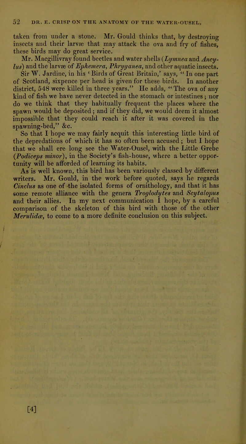 taken from under a stone. Mr. Gould thinks that, by destroying insects and their larvae that may attack the ova and fry of fishes, these birds may do great service. Mr. Macgillivray found beetles and water shells (Lymnea and Ancy- lus) and the larvae of Ephemera, Phryyanea, and other aquatic insects. Sir W. Jardine, in his 4 Birds of Great Britain,’ says, “ In one part of Scotland, sixpence per head is given for these birds. In another district, 548 were killed in three years.” He adds, “ The ova of any kind of fish we have never detected in the stomach or intestines ; nor do we think that they habitually frequent the places where the spawn would be deposited; and if they did, we would deem it almost impossible that they could reach it after it was covered in the spawning-bed,” &c. So that I hope we may fairly acquit this interesting little bird of the depredations of which it has so often been accused; but I hope that we shall ere long see the Water-Ousel, with the Little Grebe (Podiceps minor), in the Society’s fish-house, where a better oppor- tunity will be afforded of learning its habits. As is well known, this bird has been variously classed by different writers. Mr. Gould, in the work before quoted, says he regards Cinclus as one of the isolated forms of ornithology, and that it has some remote alliance with the genera Troglodytes and Scytalopus and their allies. In my next communication I hope, by a careful comparison of the skeleton of this bird with those of the other Merulidce, to come to a more definite conclusion on this subject.