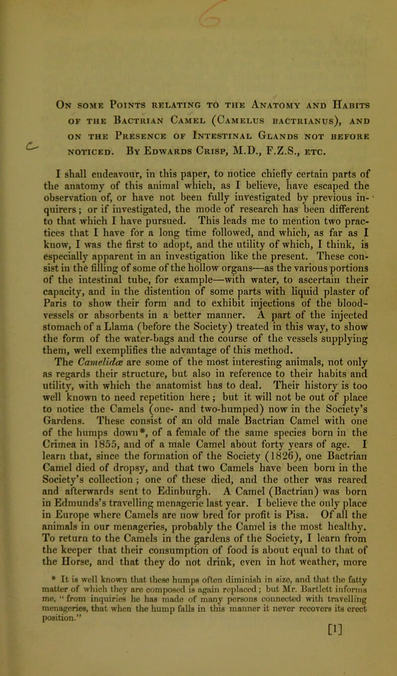 OF THE BaCTRIAN CaMEL (CaMELUS BACTRIANUS), AND on the Presence of Intestinal Glands not before noticed. By Edwards Crisp, M.D., F.Z.S., etc. I shall endeavour, in this paper, to notice chiefly certain parts of the anatomy of this animal which, as I believe, have escaped the observation of, or have not been fully investigated by previous in- quirers ; or if investigated, the mode of research has been different to that which I have pursued. This leads me to mention two prac- tices that I have for a long time followed, and which, as far as I know, I was the first to adopt, and the utility of which, I think, is especially apparent in an investigation like the present. These con- sist in the filling of some of the hollow organs—as the various portions of the intestinal tube, for example—with water, to ascertain their capacity, and in the distention of some parts with liquid plaster of Paris to show their form and to exhibit injections of the blood- vessels or absorbents in a better manner. A part of the injected stomach of a Llama (before the Society) treated in this way, to show the form of the water-bags and the course of the vessels supplying them, well exemplifies the advantage of this method. The Camelidae are some of the most interesting animals, not only as regards their structure, but also in reference to their habits and utility, with which the anatomist has to deal. Their history is too well known to need repetition here; but it will not be out of place to notice the Camels (one- and two-humped) now in the Society’s Gardens. These consist of an old male Bactrian Camel with one of the humps down*, of a female of the same species born in the Crimea in 1855, and of a male Camel about forty years of age. I learn that, since the formation of the Society (1826), one Bactrian Camel died of dropsy, and that two Camels have been born in the Society’s collection ; one of these died, and the other was reared and afterwards sent to Edinburgh. A Camel (Bactrian) was born in Edmunds’s travelling menagerie last year. I believe the only place in Europe where Camels are now bred for profit is Pisa. Of all the animals in our menageries, probably the Camel is the most healthy. To return to the Camels in the gardens of the Society, I learn from the keeper that their consumption of food is about equal to that of the Horse, and that they do not drink, even in hot weather, more * It is well known that these humps often diminish in size, and that the fatty matter of which they are composed is again replaced; but Mr. Bartlett informs me, “ from inquiries he has made of many persons connected with travelling menageries, that when the hump falls in this manner it never recovers its erect position.” [1]