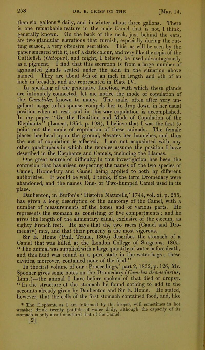 than six gallons * daily, and in winter about three gallons. There is one remarkable feature in the male Camel that is not, I think, generally known. On the back of the neck, just behind the ears, are two glandular elevations that furnish, especially during the rut- ting season, a very offensive secretion. This, as will be seen by the paper smeared with it, is of a dark colour, and very like the sepia of the Cuttlefish (Octopus), and might, I believe, be used advantageously as a pigment. I find that this secretion is from a large number of agminated glands seated under the skin in the situation above named. They are about 1th of an inch in length and ^-th of an inch in breadth, and are represented in Plate IV. In speaking of the generative function, with which these glands are intimately connected, let me notice the mode of copulation of the Camelidce, known to many. The male, often after very un- gallant usage to his spouse, compels her to drop down in her usual position when at rest, and in this way copulation is accomplished. In my paper “ On the Dentition and Mode of Copulation of the Elephants” (Lancet, 1854, p. 198), I believe that I was the first to point out the mode of copulation of these animals. The female places her head upon the ground, elevates her haunches, and thus the act of copulation is affected. I am not acquainted with any other quadrupeds in which the females assume the position I have described in the Elephants and Camels, including the Llamas. One great source of difficulty in this investigation has been the confusion that has arisen respecting the names of the two species of Camel, Dromedary and Camel being applied to both by different authorities. It would be well, I think, if the term Dromedary were abandoned, and the names One- or Two-humped Camel used in its place. Daubenton, in Buffon’s ‘ Histoire Naturelle,’ 1744, vol. xi. p. 255, has given a long description of the anatomy of the Camel, with a number of measurements of the bones and of various parts. He represents the stomach as consisting of five compartments; and he gives the length of the alimentary canal, exclusive of the caecum, as eighty French feet. He says that the two races (Camel and Dro- medary) mix, and that their progeny is the most vigorous. Sir E. Home (Phil. Trans., 1806) describes the stomach of a Camel that was killed at the London College of Surgeons, 1805. “ The animal was supplied with a large quantity of water before death, and this fluid was found in a pure state in the water-bags; these cavities, moreover, contained none of the food.” In the first volume of our * Proceedings,’ part 2, 1832, p. 126, Mr. Spooner gives some notes on the Dromedary (Catnelus dromedarins, Linn.)—the animal I have before spoken of that died of dropsy. “ In the structure of the stomach he found nothing to add to the accounts already given by Daubenton and Sir E. Home. He stated, however, that the cells of the first stomach contained food, and, like * The Elephant, as I am informed by tho keeper, will sometimes in hot weather drink twenty pailfuls of water daily, although the capacity of its stomach is only about one-third that of the Camel. [2]