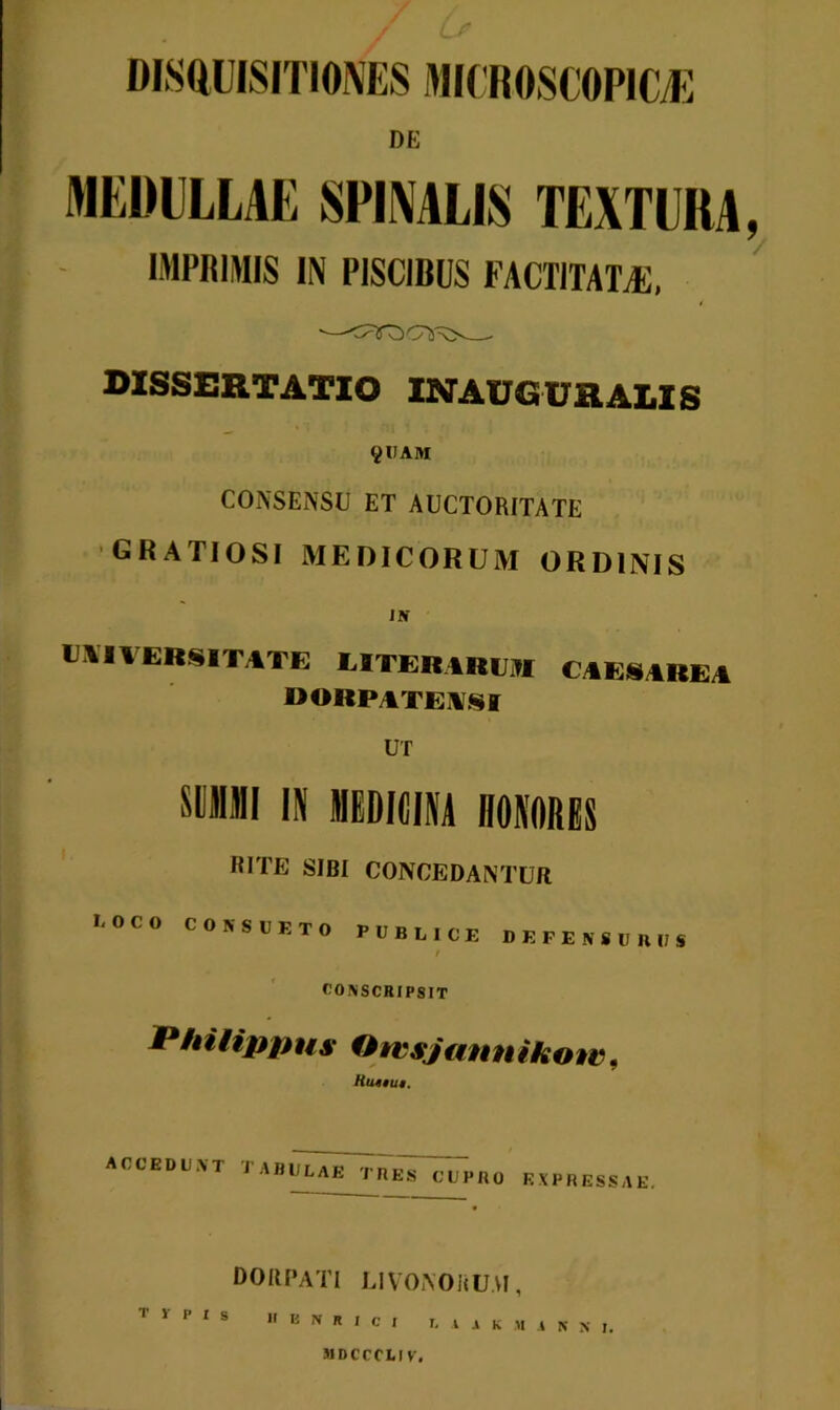 / DE MEDULLAE SPINALIS TEXTURA, IMPRIMIS IN PISCIBUS FACTITATA), ■^0 OOflV' DISSERTATIO INAUGT7H at.tc 9UAM CONSENSU ET AUCTORITATE GRATIOSI MEDICORUM ORDINIS JBT IMVERSITATE UTERIREI CAEiAREA «ORPATENSI UT SUMMI IN MEDICINA HONORES RITE SIBI CONCEDANTUR l-OCO CONSUETO PUBLICE DEFENSUBUS r CONSCRIPSIT Philippus Otcs/ ann i hinc, Kutiut. accedunt tabulae tres cupro expressae. DORPATI LIVONOJiU.VI, T T P I S II B N R I C I l 11 K M .1 N X j, MDCCCLIV.