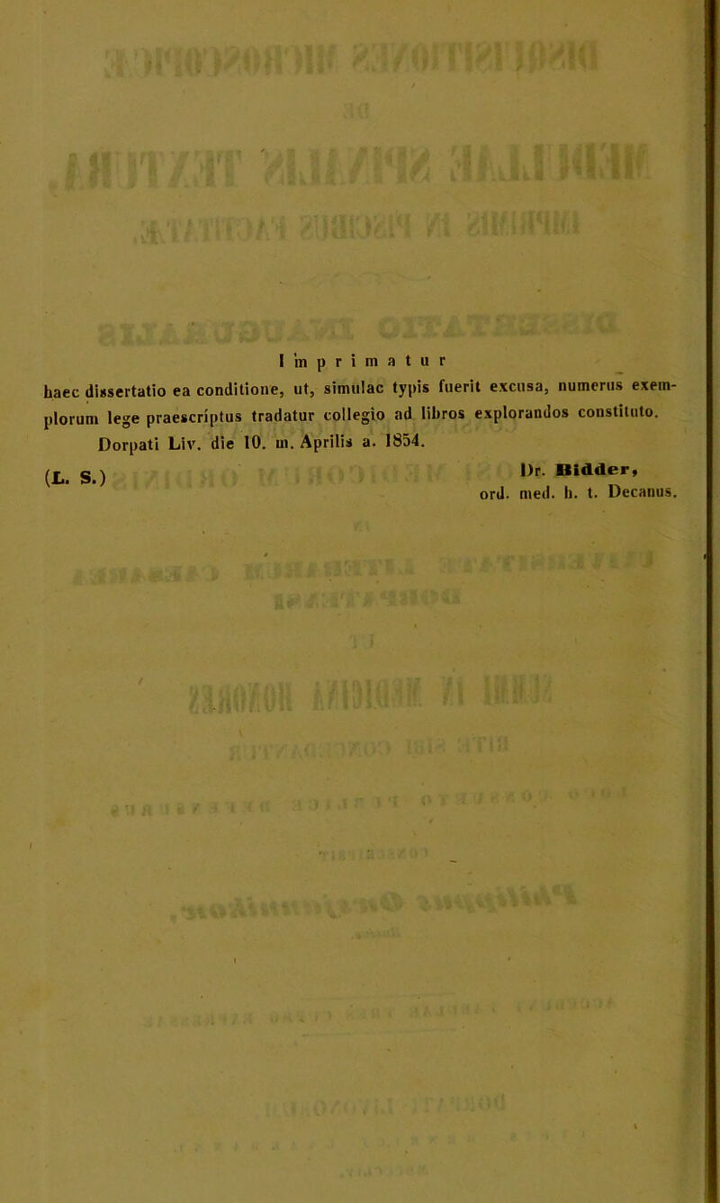 Imprimatur haec dissertatio ea conditione, ut, simulae typis fuerit excusa, numerus exem- plorum lege praescriptus tradatur collegio ad lihros explorandos constituto. Dorpati Liv. die 10. m. Aprilis a. 1854. ^ g j l)r. Uidder, ord. med. h. t. Decanus.