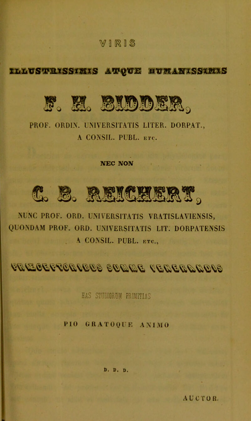 PROF. ORDIN. UNIVERSITATIS UTER. DORPAT., A CONSIL. PUBL. etc. NEC NON NUNC PROF. ORD. UNIVERSITATIS VRATISLAVIENSIS, QUONDAM PROF. ORD. UNIVERSITATIS LIT. DORPATENSIS A CONSIL. PUBL. rtc., his sionu primius PIO GRATO 0 U E A XI NI 0 D. D. D. A U C T 0 R.