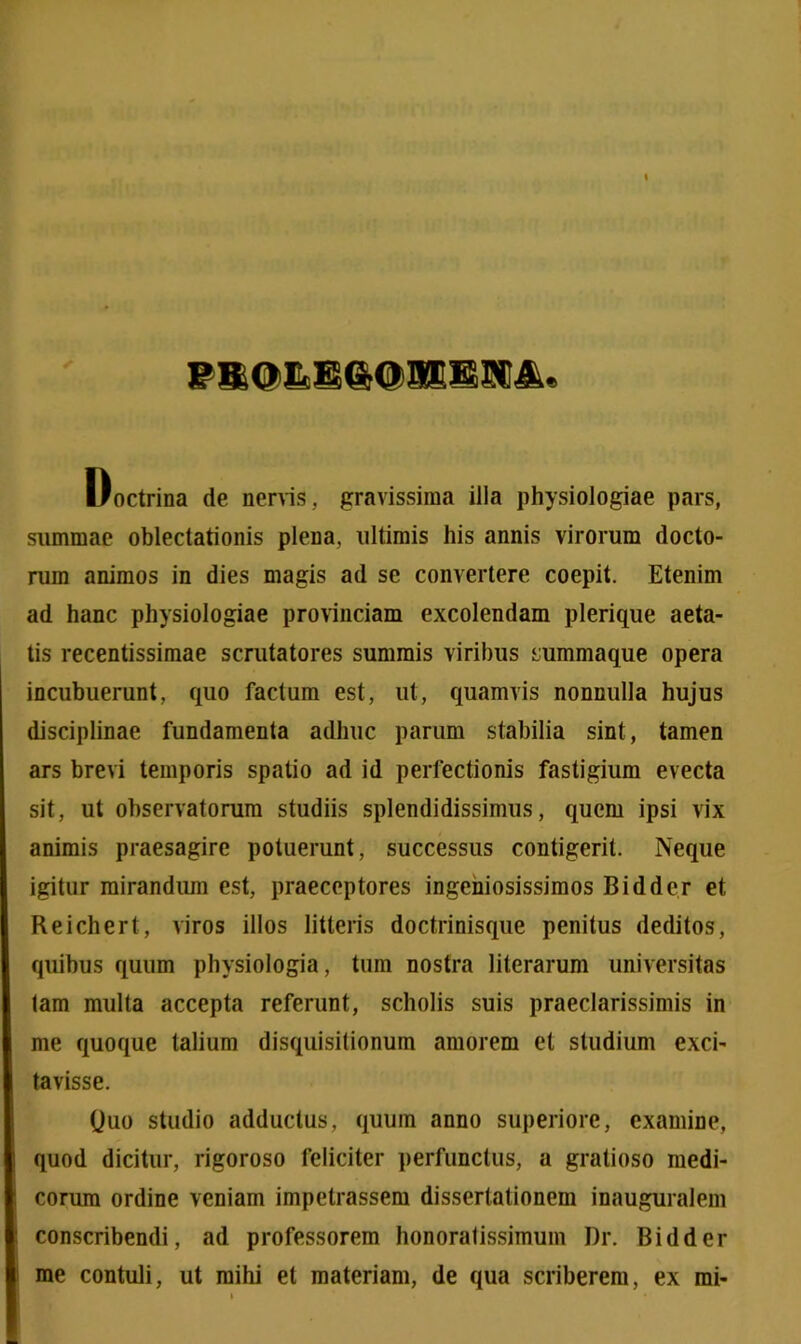 Doctrina de nervis, gravissima illa physiologiae pars, summae oblectationis plena, ultimis his annis virorum docto- rum animos in dies magis ad se convertere coepit. Etenim ad hanc physiologiae provinciam excolendam plerique aeta- tis recentissimae scrutatores summis viribus summaque opera incubuerunt, quo facium est, ut, quamvis nonnulla hujus disciplinae fundamenta adhuc parum stabilia sint, tamen ars brevi temporis spatio ad id perfectionis fastigium evecta sit, ut observatorum studiis splendidissimus, quem ipsi vix animis praesagire potuerunt, successus contigerit. Neque igitur mirandum est, praeceptores ingeniosissimos Bidder et Reichert, viros illos litteris doctrinisque penitus deditos, quibus quum physiologia, tum nostra literarum universitas tam multa accepta referunt, scholis suis praeclarissimis in me quoque talium disquisitionum amorem et studium exci- tavisse. Quo studio adductus, quum anno superiore, examine, quod dicitur, rigoroso feliciter perfunctus, a gratioso medi- corum ordine veniam impetrassem dissertationem inauguralem conscribendi, ad professorem honoratissimum Dr. Bidder me contuli, ut mihi et materiam, de qua scriberem, ex mi-