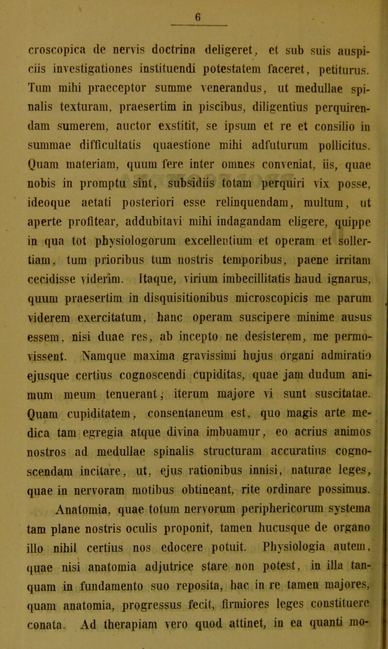 croscopica de nervis doctrina deligeret., et sub suis auspi- ciis investigationes instituendi potestatem faceret, petiturus. Tum mihi praeceptor summe venerandus, ut medullae spi- nalis texturam, praesertim in piscibus, diligentius perquiren- dam sumerem, auctor exstitit, se ipsum et re et consilio in summae difficultatis quaestione mihi adfuturum pollicitus. Quam materiam, quum fere inter omnes conveniat, iis, quae nobis in promptu sint, subsidiis totam perquiri vix posse, ideoque aetati posteriori esse relinquendam, multum, ut aperte profitear, addubitavi mihi indagandam eligere, quippe in qua tot physiologorum excellentium et operam et soller- tiam, tum prioribus tum nostris temporibus, paene irritam cecidisse viderim. Itaque, virium imbecillitatis haud ignarus, quum praesertim in disquisitionibus microscopicis me parum viderem exercitatum, hanc operam suscipere minime ausus essem, nisi duae res, ab incepto ne desisterem, me permo- vissent. Namque maxima gravissimi hujus organi admiratio ejusque certius cognoscendi cupiditas, quae jam dudum ani- mum meum tenuerant,* iterum majore vi sunt suscitatae. Quam cupiditatem, consentaneum est, quo magis arte me- dica tam egregia atque divina imbuamur , eo acrius animos nostros ad medullae spinalis structuram accuratius cogno- scendam incitare, ut, ejus rationibus innisi, naturae leges, quae in nervoram motibus obtineant, rite ordinare possimus. Anatomia, quae totum nervorum periphericorum systema tam plane nostris oculis proponit, tamen hucusque de organo illo nihil certius nos edocere potuit. Physiologia autem, quae nisi anatomia adjutrice stare non potest, in illa tan- quam in fundamento suo reposita, hac in re tamen majores, quam anatomia, progressus fecit, firmiores leges constituere conata. Ad therapiam vero quod attinet, in ea quanti mo-