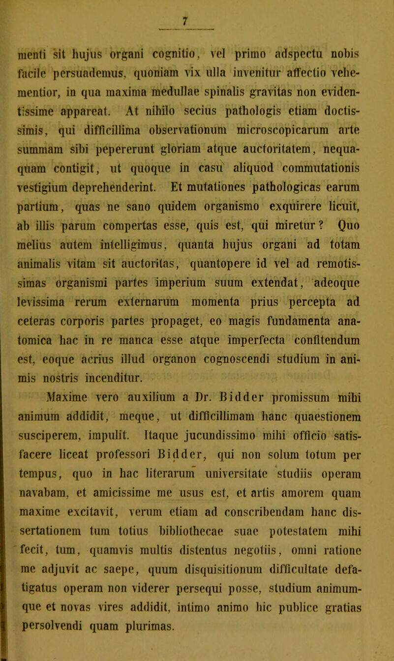 menti sit hujus organi cognitio, vel primo adspectu nobis facile persuademus, quoniam vix ulla invenitur affectio vehe- mentior, in qua maxima medullae spinalis gravitas non eviden- tissime appareat. At nihilo secius pathologis etiam doctis- simis, qui difficillima observationum microscopicarum arte summam sibi pepererunt gloriam atque auctoritatem, nequa- quam contigit, ut quoque in casu aliquod commutationis vestigium deprehenderint. Et mutationes pathologicas earum partium, quas ne sano quidem organismo exquirere licuit, ab iliis parum compertas esse, quis est, qui miretur? Quo melius autem intelligimus, quanta hujus organi ad totam animalis vitam sit auctoritas, quantopere id vel ad remotis- simas organismi partes imperium suum extendat, adeoque levissima rerum externarum momenta prius percepta ad ceteras corporis partes propaget, eo magis fundamenta ana- tomica hac in re manca esse atque imperfecta confitendum est, eoque acrius illud organon cognoscendi studium in ani- mis nostris incenditur. Maxime vero auxilium a Dr. Bidder promissum mihi animum addidit, meque, ut difficillimam hanc quaestionem susciperem, impulit. Itaque jucundissimo mihi officio satis- facere liceat professori Bidder, qui non solum totum per tempus, quo in hac literarum universitate studiis operam navabam, et amicissime me usus est, et artis amorem quam maxime excitavit, verum etiam ad conscribendam hanc dis- sertationem tum totius bibliothecae suae potestatem mihi fecit, tum, quamvis multis distentus negotiis, omni ratione me adjuvit ac saepe, quum disquisitionum difficultate defa- tigatus operam non viderer persequi posse, studium animum- que et novas vires addidit, intimo animo hic publice gratias persolvendi quam plurimas.
