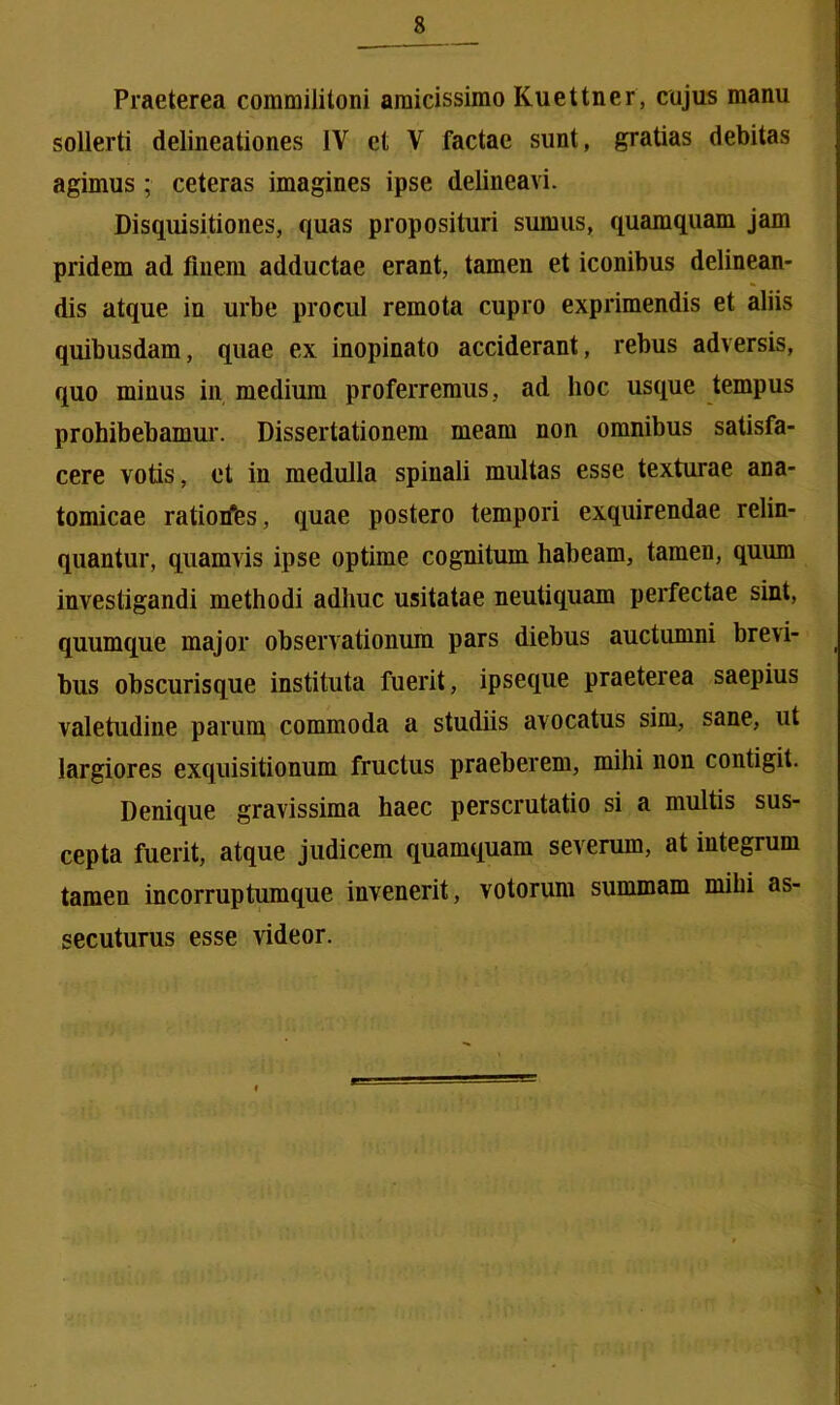 Praeterea commilitoni amicissimo Kuettner, cujus manu sollerti delineationes IV et V factae sunt, gratias debitas agimus; ceteras imagines ipse delineavi. Disquisitiones, quas proposituri sumus, quamquam jam pridem ad finem adductae erant, tamen et iconibus delinean- dis atque in urbe procul remota cupro exprimendis et aliis quibusdam, quae ex inopinato acciderant, rebus adversis, quo minus in medium proferremus, ad hoc usque tempus prohibebamur. Dissertationem meam non omnibus satisfa- cere votis, et in medulla spinali multas esse texturae ana- tomicae ratiorfes, quae postero tempori exquirendae relin- quantur, quamvis ipse optime cognitum habeam, tamen, quum investigandi methodi adhuc usitatae neutiquam perfectae sint, quumque major observationum pars diebus auctumni brevi- bus obscurisque instituta fuerit, ipseque praeterea saepius valetudine parum commoda a studiis avocatus sim, sane, ut largiores exquisitionum fructus praeberem, mihi non contigit. Denique gravissima haec perscrutatio si a multis sus- cepta fuerit, atque judicem quamquam severum, at integrum tamen incorruptumque invenerit, votorum summam mihi as- secuturus esse videor.