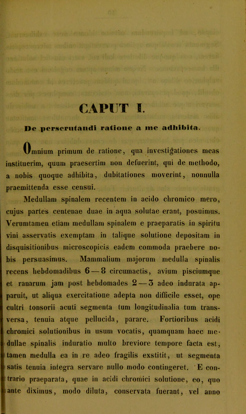 CAPUT !. De perscrutandi ratione a me adhibita. Omnium primum de ratione, qua investigationes meas instituerim, quum praesertim non deluerint, qui de methodo, a nobis quoque adhibita, dubitationes moverint, nonnulla praemittenda esse censui. Medullam spinalem recentem in acido chromico mero, cujus partes centenae duae in aqua solutae erant, posuimus. Verumtamen etiam medullam spinalem e praeparatis in spiritu vini asservatis exemptam in talique solutione depositam in disquisitionibus microscopicis eadem commoda praebere no- bis persuasimus. Mammalium majorum medulla spinalis recens hebdomadibus 6 — 8 circumactis, avium pisciumque et ranarum jam post hebdomades 2 — 3 adeo indurata ap- paruit, ut aliqua exercitatione adepta non difficile esset, ope cultri tonsorii acuti segmenta tum longitudinalia tum trans- versa, tenuia atque pellucida, parare. Fortioribus acidi ) chromici solutionibus in usum vocatis, quamquam haec me- dullae spinalis induratio multo breviore tempore facta est, tamen medulla ea in re adeo fragilis exstitit, ut segmenta satis tenuia integra servare nullo modo contingeret. E con- trario praeparata, quae in acidi chromici solutione, eo, quo ante diximus, modo diluta, conservata fuerant, vel anno