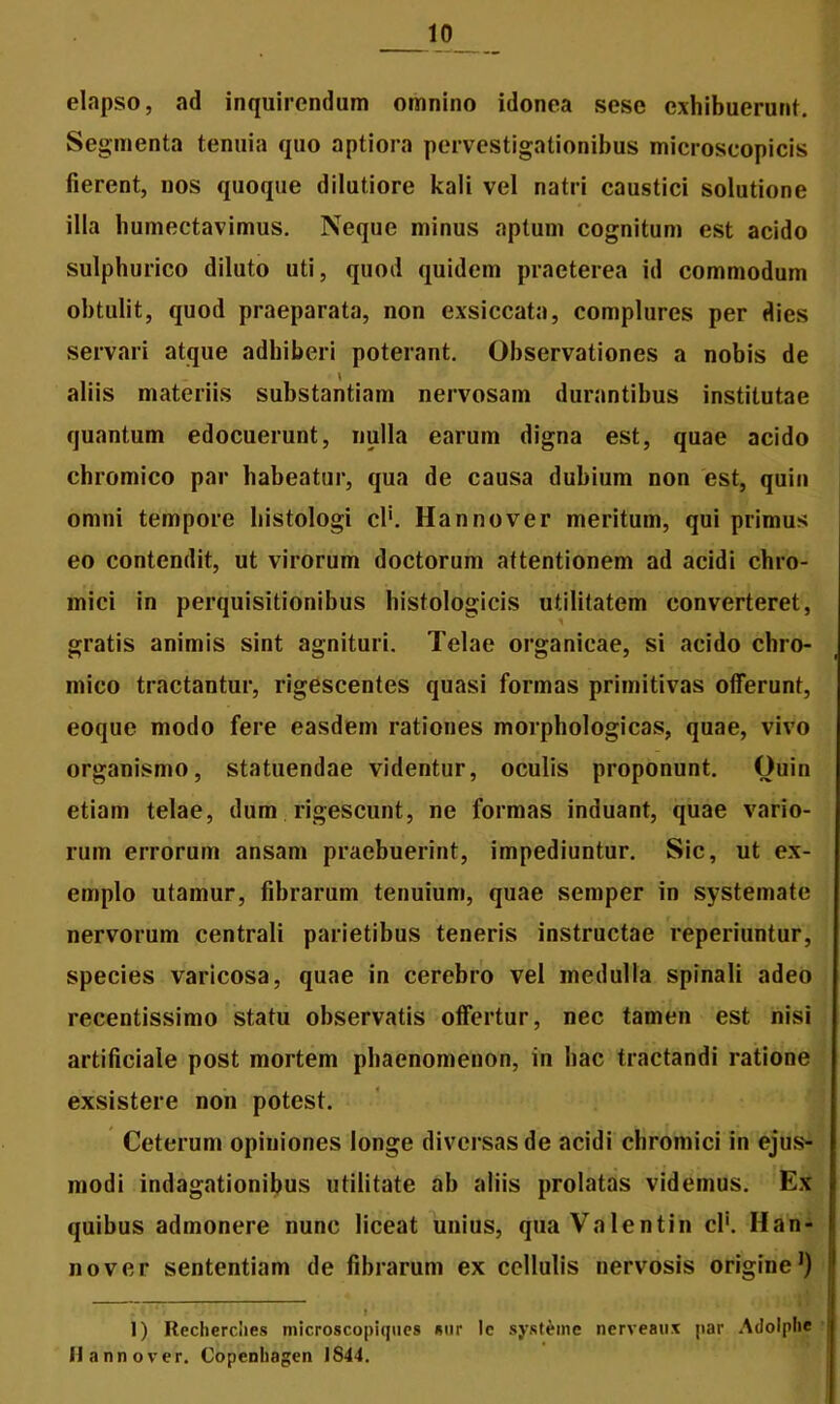 elapso, ad inquirendam omnino idonea sese exhibuerunt. Segmenta tenuia quo aptiora pervestigationibus microseopicis fierent, nos quoque dilutiore kali vel natri caustici solutione illa humectavimus. Neque minus aptum cognitum est acido sulphurico diluto uti, quod quidem praeterea id commodum obtulit, quod praeparata, non exsiccata, complures per dies servari atque adhiberi poterant. Observationes a nobis de aliis materiis substantiam nervosam durantibus institutae quantum edocuerunt, nulla earum digna est, quae acido chromico par habeatur, qua de causa dubium non est, quin omni tempore histologi cl‘. Hannover meritum, qui primus eo contendit, ut virorum doctorum attentionem ad acidi chro- mici in perquisitionibus histologicis utilitatem converteret, gratis animis sint agnituri. Telae organicae, si acido chro- mico tractantur, rigescentes quasi formas primitivas offerunt, eoque modo fere easdem rationes morphologicas, quae, vivo organismo, statuendae videntur, oculis proponunt. Quin etiam telae, dum rigescunt, ne formas induant, quae vario- rum errorum ansam praebuerint, impediuntur. Sic, ut ex- emplo utamur, fibrarum tenuium, quae semper in systemate nervorum centrali parietibus teneris instructae reperiuntur, species varicosa, quae in cerebro vel medulla spinali adeo recentissimo statu observatis offertur, nec tamen est nisi artificiale post mortem phaenomenon, in hac tractandi ratione exsistere non potest. Ceterum opiniones longe diversas de acidi chromici in ejus- modi indagationibus utilitate ab aliis prolatas videmus. Ex quibus admonere nunc liceat unius, qua Valentin cl'. Han- nover sententiam de fibrarum ex cellulis nervosis origine1) » 1) Recherciies microscopicpies «ur le systeme nerveaux par Adolplie Hannover. Copcnhagen 1844.