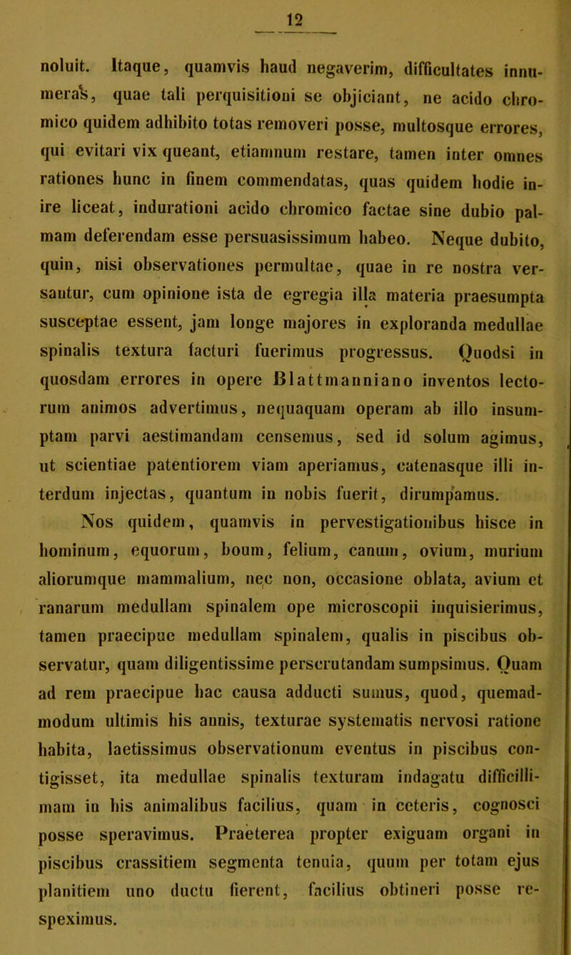 noluit. Itaque, quamvis haud negaverim, difficultates innu- mera^, quae tali perquisitioni se objiciant, ne acido chro- mico quidem adhibito totas removeri posse, multosque errores, qui evitari vix queant, etiamnum restare, tamen inter omnes rationes hunc in finem commendatas, quas quidem hodie in- ire liceat, indurationi acido chromico factae sine dubio pal- mam deferendam esse persuasissimum habeo. Neque dubito, quin, nisi observationes permultae, quae in re nostra ver- santur, cum opinione ista de egregia illa materia praesumpta susceptae essent, jam longe majores in exploranda medullae spinalis textura facturi fuerimus progressus. Ouodsi in quosdam errores in opere Blattmanniano inventos lecto- rum animos advertimus, nequaquam operam ab illo insum- ptam parvi aestimandam censemus, sed id solum agimus, ut scientiae patentiorem viam aperiamus, catenasque illi in- terdum injectas, quantum in nobis fuerit, dirumpamus. Nos quidem, quamvis in pervestigationibus hisce in hominum, equorum, boum, felium, canum, ovium, murium aliorumque mammalium, nec non, occasione oblata, avium et ranarum medullam spinalem ope microscopii inquisierimus, tamen praecipue medullam spinalem, qualis in piscibus ob- servatur, quam diligentissime perscrutandam sumpsimus. Ouam ad rem praecipue hac causa adducti sumus, quod, quemad- modum ultimis his annis, texturae systematis nervosi ratione habita, laetissimus observationum eventus in piscibus con- tigisset, ita medullae spinalis texturam indagatu difficilli- mam in his animalibus facilius, quam in ceteris, cognosci posse speravimus. Praeterea propter exiguam organi in piscibus crassitiem segmenta tenuia, quum per totam ejus planitiem uno ductu fierent, facilius obtineri posse re- speximus.