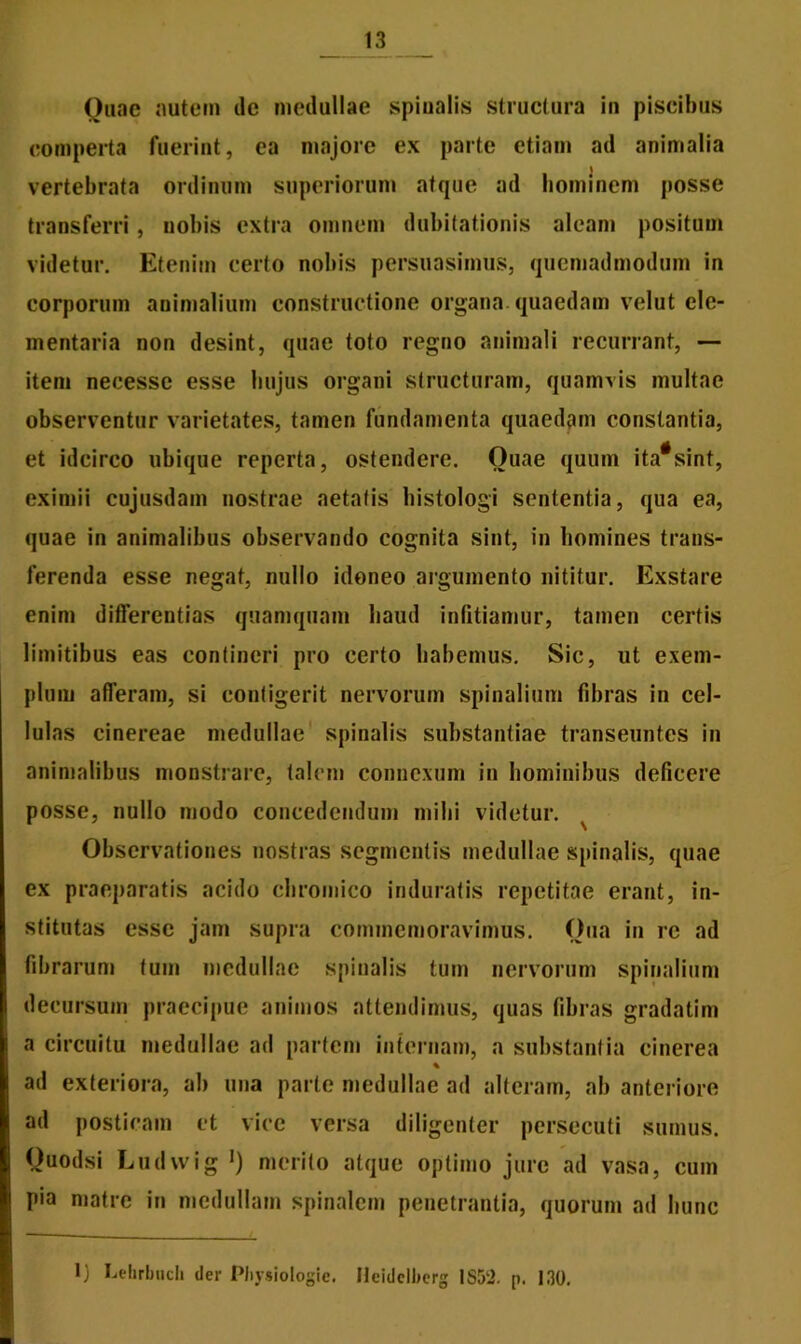 Quae autem ile medullae spinalis structura in piscibus comperta fuerint, ea majore ex parte etiam ad animalia \ vertebrata ordinum superiorum atque ad hominem posse transferri, nobis extra omnem dubitationis aleam positum videtur. Etenim certo nobis persuasimus, quemadmodum in corporum animalium constructione organa quaedam velut ele- mentaria non desint, quae toto regno animali recurrant, — item necessc esse hujus organi structuram, quamvis multae observentur varietates, tamen fundamenta quaedam constantia, et idcirco ubique reperta, ostendere. Ouae quum ita#sint, eximii cujusdam nostrae aetatis histologi sententia, qua ea, quae in animalibus observando cognita sint, in homines trans- ferenda esse negat, nullo idoneo argumento nititur. Exstare enim differentias quamquam haud infitiamur, tamen certis limitibus eas contineri pro certo habemus. Sic, ut exem- plum afferam, si contigerit nervorum spinalium fibras in cel- lulas cinereae medullae spinalis substantiae transeuntes in animalibus monstrare, talem connexum in hominibus deficere posse, nullo modo concedendum mihi videtur. ^ Observationes nostras segmentis medullae spinalis, quae ex praeparatis acido chromico induratis repetitae erant, in- stitutas esse jam supra commemoravimus. Qua in re ad fibrarum tum medullae spinalis tum nervorum spinalium decursum praecipue animos attendimus, quas fibras gradatim a circuitu medullae ad partem internam, a substantia cinerea % ad exteriora, ab una parte medullae ad alteram, ab anteriore ad posticam et vice versa diligenter persecuti sumus. Ouodsi Ludvvig *) merito atque optimo jure ad vasa, cum pia matre in medullam spinalem penetrantia, quorum ad hunc 1) Lehrbuch der Pliysiologie. Ileidclberg 1S52. p. 130.