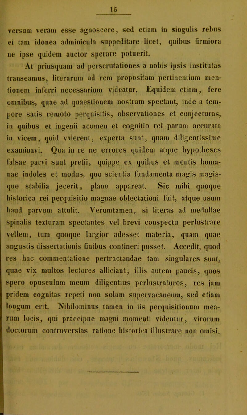 versum veram esse agnoscere, sed etiam in singulis rebus ei tam idonea adminicula suppeditare licet, quibus firmiora ne ipse quidem auctor sperare potuerit. At priusquam ad perscrutationes a nobis ipsis institutas transeamus, literarum ad rem propositam pertinentium men- tionem inferri necessarium videatur. Equidem etiam, fere omnibus, quae ad quaestionem nostram spectant, inde a tem- pore satis remoto perquisitis, observationes et conjecturas, in quibus et ingenii acumen et cognitio rei parum accurata in vicem, quid valerent, experta sunt, quam diligentissime examinavi. Oua in re ne errores quidem atque hypotheses falsae parvi sunt pretii, quippe ex quibus et mentis huma- nae indoles et modus, quo scientia fundamenta magis magis- que stabilia jecerit, plane appareat. Sic milii quoque historica rei perquisitio magnae oblectationi fuit, atque usum haud parvum attulit. Verumtamen, si literas ad medullae spinalis texturam spectantes vel brevi conspectu perlustrare vellem, tum quoque largior adesset materia, quam quae angustis dissertationis finibus contineri posset. Accedit, quod res hac commentatione pertractandae tam singulares sunt, quae vix multos lectores alliciant; illis autem paucis, quos spero opusculum meum diligentius perlustraturos, res jam pridem cognitas repeti non solum supervacaneum, sed etiam longum erit. Nihilominus tamen in iis perquisitionum mea- rum locis, qui praecipue magni momenti videntur, virorum doctorum controversias ratione historica illustrare non omisi.