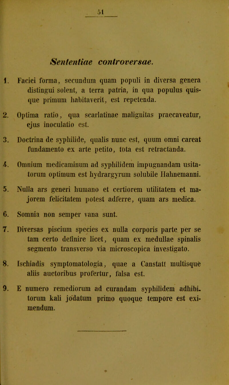 Sententiae controversae. 1. Faciei forma, secundum quam populi in diversa genera distingui solent, a terra patria, in qua populus quis- que primum habitaverit, est repetenda. 2. Optima ratio, qua scarlatinae malignitas praecaveatur, ejus inoculatio est. 3. Doctrina de syphilide, qualis nunc est, quum omni careat fundamento ex arte petito, tota est retractanda. 4. Omnium medicaminum ad syphilidem impugnandam usita- torum optimum est hydrargyrum solubile Ilalmemanni. 5. Nulla ars generi humano et certiorem utilitatem et ma- jorem felicitatem potest adferre, quam ars medica. 6. Somnia non semper vana sunt. 7. Diversas piscium species ex nulla corporis parte per se tam certo definire licet, quam ex medullae spinalis segmento transverso via microscopica investigato. 8. Ischiadis symptomatologia, quae a Canstatt multisque aliis auctoribus profertur, falsa est. 9. E numero remediorum ad curandam syphilidem adhibi- torum kali jodatum primo quoque tempore est exi- mendum.