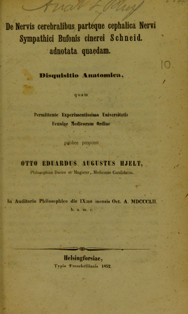 / * ' / r , De Nervis cerebralibus parteque cephalica Nervi Sympathici Bufonis cinerei Schneid, adnotata quaedam. Disquisitio Anatomica. . • t . ■» q u a m * , ' S Permittente Kiperimeutissiiuo Universitatis 1'enniae Jledicorum Ordine piiblice proponit _ ' v OTTO EDUARDUS AUGUSTUS HJELT, Philosophiae Doctnr et Magister Medicinae Candidatus. \ ln Auditorio Philosophico die IX:no mensis Oct. A. MDCCCLII. h. a. m. c.' \ llclsingforsiac, Tvpi» Trrnrkelliani» 1852.