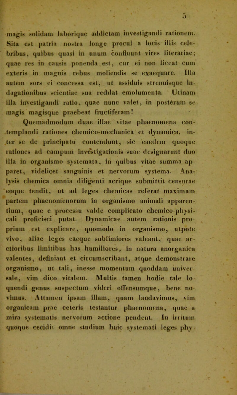 • \ m • I \ magis solidam laborique addictam investigandi rationem. Sita est patria nostra longe procul a locis illis cele- bribus, quibus quasi in unum confluunt vires literariae; quae res in causis ponenda est, cur ei non liceat cum exteris in magnis rebus moliendis se exaequare. Illa autem sors ei concessa est, ut assiduis strenuisque in- dagationibus scientiae sua reddat emolumenta. Utinam illa investigandi ratio, quae nunc valet, in postCrum se magis magisque praebeat fructiferam! Quemadmodum duae illae vitae phaenomena con- templandi rationes chemico-mechanica et dynamica, in- ter se de principatu contendunt, sic eaedem quoque rationes ad campum investigationis suae designarunt duo illa in organismo systemata, in quibus vitae summa ap- paret, videlicet sanguinis et nervorum systema. Ana- lysis chemica omnia diligenti acrique submittit censurae eoque tendit, ut ad leges chemicas referat maximam partem phaenomenorum in organismo animali apparen tium, quae e processu valde complicato chemico physi- cali proficisci putat. Dynamicae autem rationis pro priurn est explicare, quomodo in organismo, utpote vivo, aliae leges eaeque sublimiores valeant, quae ar- ctioribus limitibus has humiliores, in natura anorganica valentes, definiant et circumscribant, atque demonstrare organismo, ut tali, inesse momentum quoddam univer- sale, vim dico vitalem. IVlultis tamen hodie tale lo- quendi genus suspectum videri offensumque, bene no- vimus. Attamen ipsam illam, quam laudavimus, vim organicam prae celeris testantur phaenomena, quae a mira systematis nervorum actione pendent. In irritum quoque cecidit omne studium huic systemati leges phy