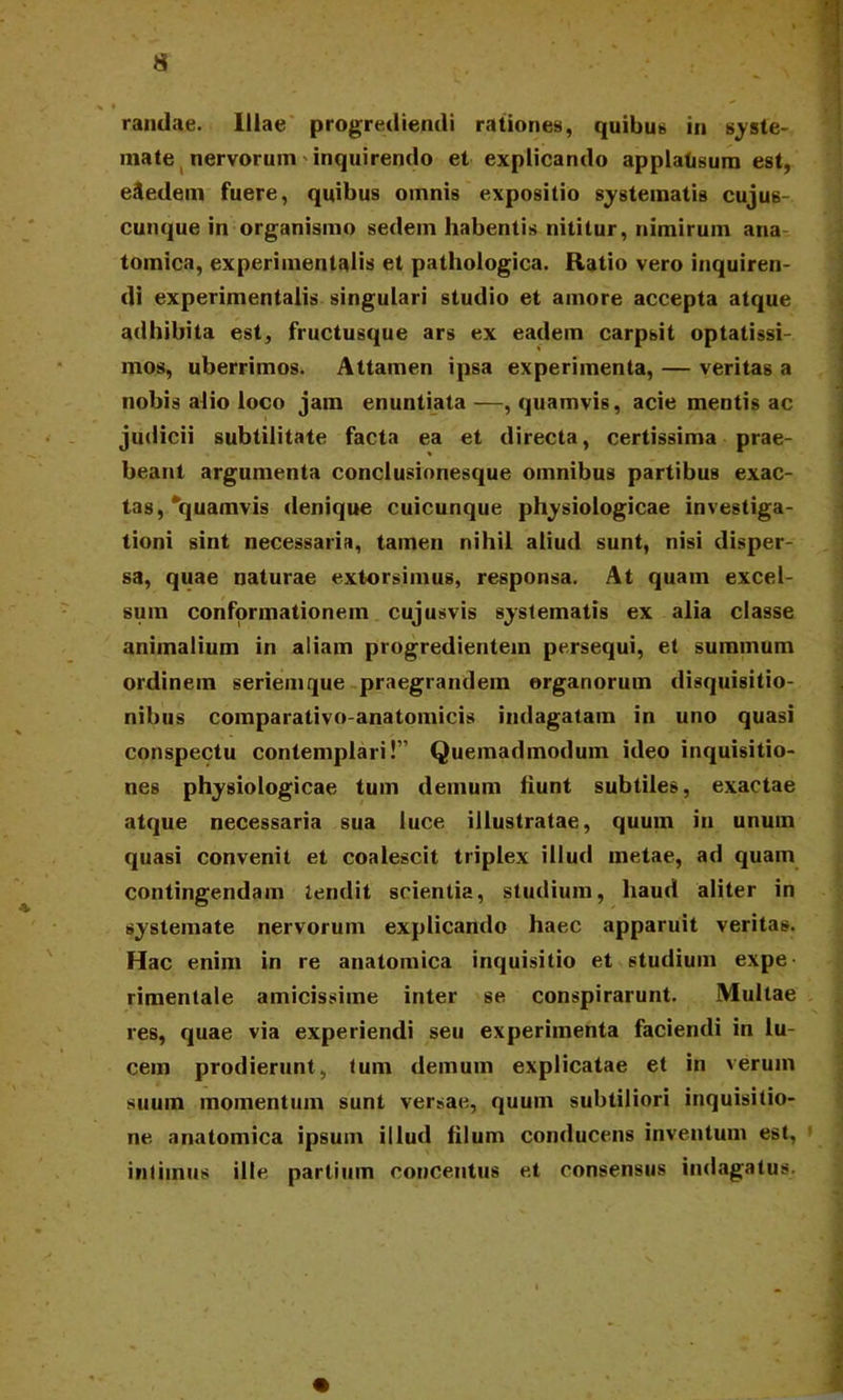 V * randae. Illae progrediendi rationes, quibus in syste- mate nervorum inquirendo et explicando applatisum est, efledem fuere, quibus omnis expositio systematis cuju6- cunque in organismo sedem habentis nititur, nimirum ana tomica, experiinentalis et pathologica. Ratio vero inquiren- di experimentalis singulari studio et amore accepta atque adhibita est, fructusque ars ex eadem carpsit optatissi- mos, uberrimos. Attamen ipsa experimenta, — veritas a nobis alio loco jam enuntiata—, quamvis, acie mentis ac judicii subtilitate facta ea et directa, certissima prae- beant argumenta conclusionesque omnibus partibus exac- tas, quamvis denique cuicunque physiologicae investiga- tioni sint necessaria, tamen nihil aliud sunt, nisi disper- sa, quae naturae extorsimus, responsa. At quam excel- sum conformationem cujusvis systematis ex alia classe animalium in aliam progredientem persequi, et summum ordinem seriemque praegrandem organorum disquisitio- nibus comparativo-anatomicis indagatam in uno quasi conspectu contemplari!” Quemadmodum ideo inquisitio- nes physiologicae tum demum fiunt subtiles, exactae atque necessaria sua luce illustratae, quum in unum quasi convenit et coalescit triplex illud metae, ad quam contingendam tendit scientia, studium, haud aliter in systemate nervorum explicando haec apparuit veritas. Hac enim in re anatomica inquisitio et studium expe- rimentale amicissime inter se conspirarunt. Multae res, quae via experiendi seu experimenta faciendi in lu- cem prodierunt, tum demum explicatae et in verum suum momentum sunt versae, quum subtiliori inquisitio- ne anatomica ipsum illud filum conducens inventum est, intimus ille partium concentus et consensus indagatus.