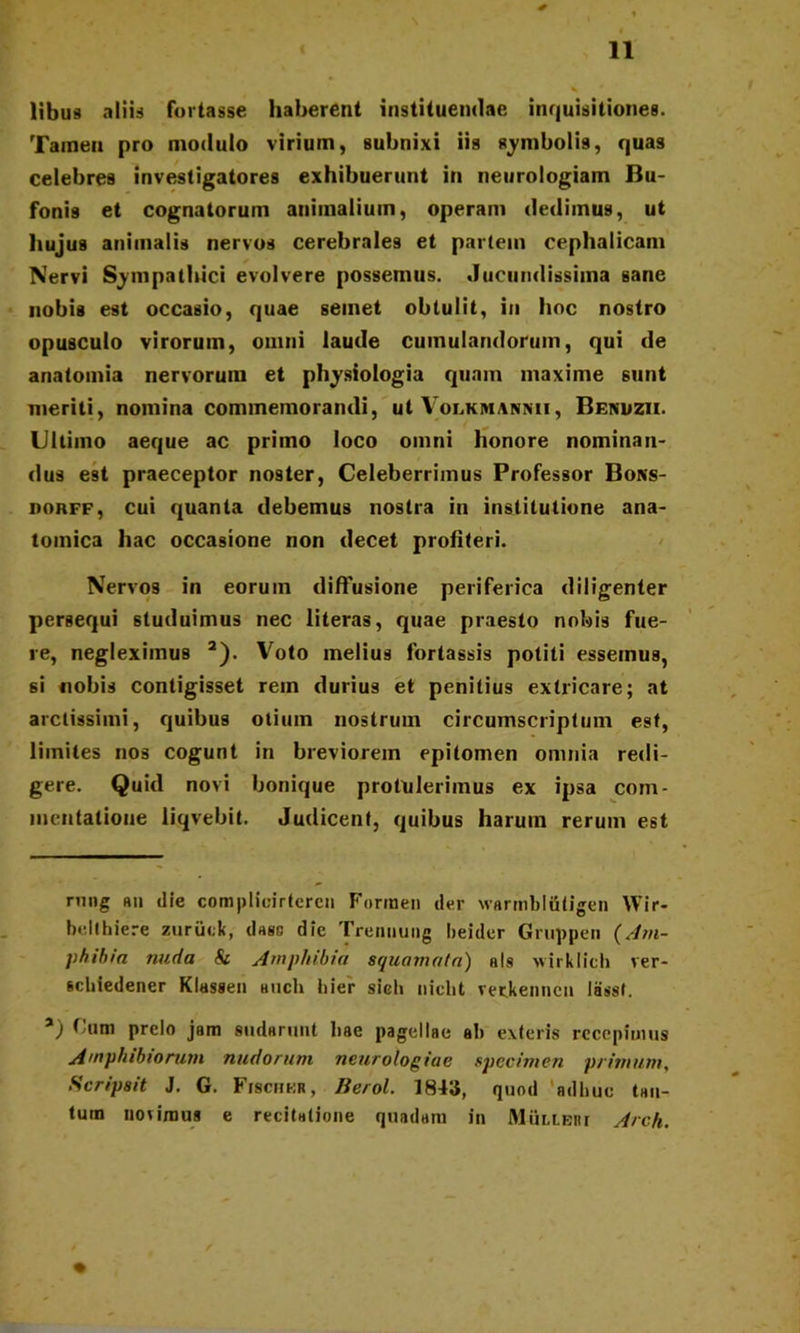 libus aliis fortasse haberent instituendae inquisitiones. Tamen pro modulo virium, subnixi iis symbolis, quas celebres investigatores exhibuerunt in neurologiam Bu- fonis et cognatorum animalium, operam dedimus, ut hujus animalis nervos cerebrales et partem cephalicam Nervi Sympathici evolvere possemus. Jucundissima sane nobis est occasio, quae seinet obtulit, in hoc nostro opusculo virorum, omni laude cumulandorum, qui de anatomia nervorum et physiologia quam maxime sunt meriti, nomina commemorandi, ut Volkmannii, Benuzii. Ultimo aeque ac primo loco omni honore nominan- dus est praeceptor noster, Celeberrimus Professor Bons- porff, cui quanta debemus nostra in institutione ana- tomica hac occasione non decet profiteri. Nervos in eorum diffusione periferica diligenter persequi studuimus nec literas, quae praesto nobis fue- re, negleximus 2). Voto melius fortassis potiti essemus, si nobis contigisset rem durius et penitius extricare; at arctissimi, quibus otium nostrum circumscriptum est, limites nos cogunt in breviorem epitomen omnia redi- gere. Quid novi bonique protulerimus ex ipsa com- mentatione liqvebit. Judicent, quibus harum rerum est riing hii die complioirteren Formen der warmbliitigen Wir- bdthiere zurikk, dass die Trennung beider Gruppen (Am- phibia nuda & Amphibia squamata) h!s wirklich ver- scbiedener Klassen auch bier sieb nicbt rerkenncu lasst. a) Cum prelo jam sudarunt bae pagellae ab exteris recepimus Amphibiorum nudorum neurolog iae specimen primum, Scripsit J. G. Fischkr, Berol. 1843, quod 'adhuc tan- tum novimus e recitatione quadam in Mulieri Arch.