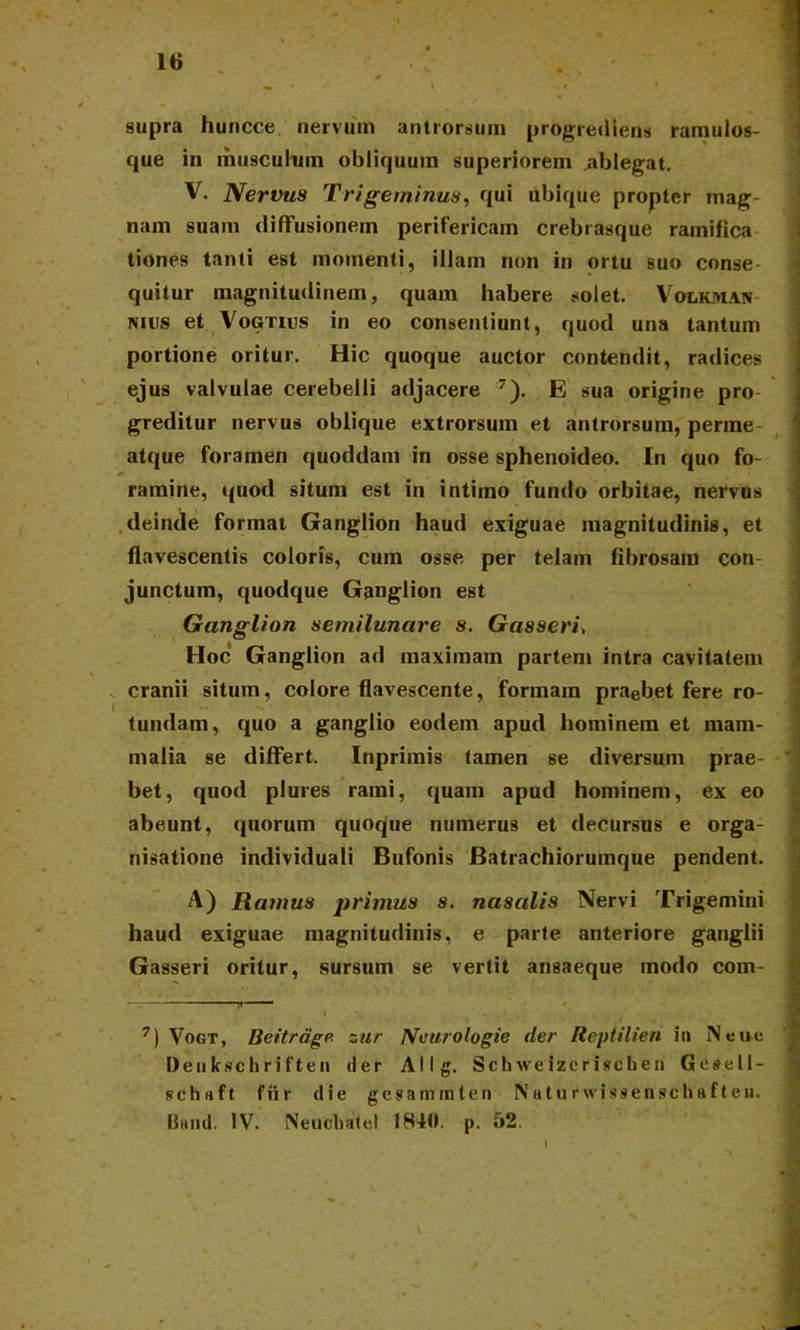 supra huncce nervum antrorsum progrediens ramulos- que in musculum obliquum superiorem ablegat. V. Nervus Trigeminus, qui ubique propter mag- nam suam diffusionem perifericam crebrasque ramiftca tiones tanti est momenti, illam non in ortu suo conse- quitur magnitudinem, quam habere solet. Volkhian mus et Vogtius in eo consentiunt, quod una tantum portione oritur. Hic quoque auctor contendit, radices ejus valvulae cerebelli adjacere 7). E sua origine pro- greditur nervus oblique extrorsum et antrorsum, perme atque foramen quoddam in osse sphenoideo. In quo fo- ramine, quod situm est in intimo fundo orbitae, nervus deinde format Ganglion haud exiguae magnitudinis, et flavescentis coloris, cum osse per telam fibrosam con- junctum, quodque Ganglion est Ganglion semilunare s. Gasseri> Hoc Ganglion ad maximam partem intra cavitatem cranii situm, colore flavescente, formam praebet fere ro- tundam, quo a ganglio eodem apud hominem et mam- malia se differt. Inprimis tamen se diversum prae- bet, quod plures rami, quam apud hominem, ex eo abeunt, quorum quoque numerus et decursus e orga- nisatione individuali Bufonis Batrachiorumque pendent. A) Ramus primus s. nasalis Nervi Trigemini haud exiguae magnitudinis, e parte anteriore ganglii Gasseri oritur, sursum se vertit ansaeque modo com- - • - — — —n r I ' . • . • , 7) Vogt, Beitrage zur IVeurologie der Reptilien in Neue Deukschriften der Allg. Schwelzcrischen Geaell- sehuft fur die gesaminten Naturwissenschafteu. Baiid. IV. Neuchatel 1840. p. 52.