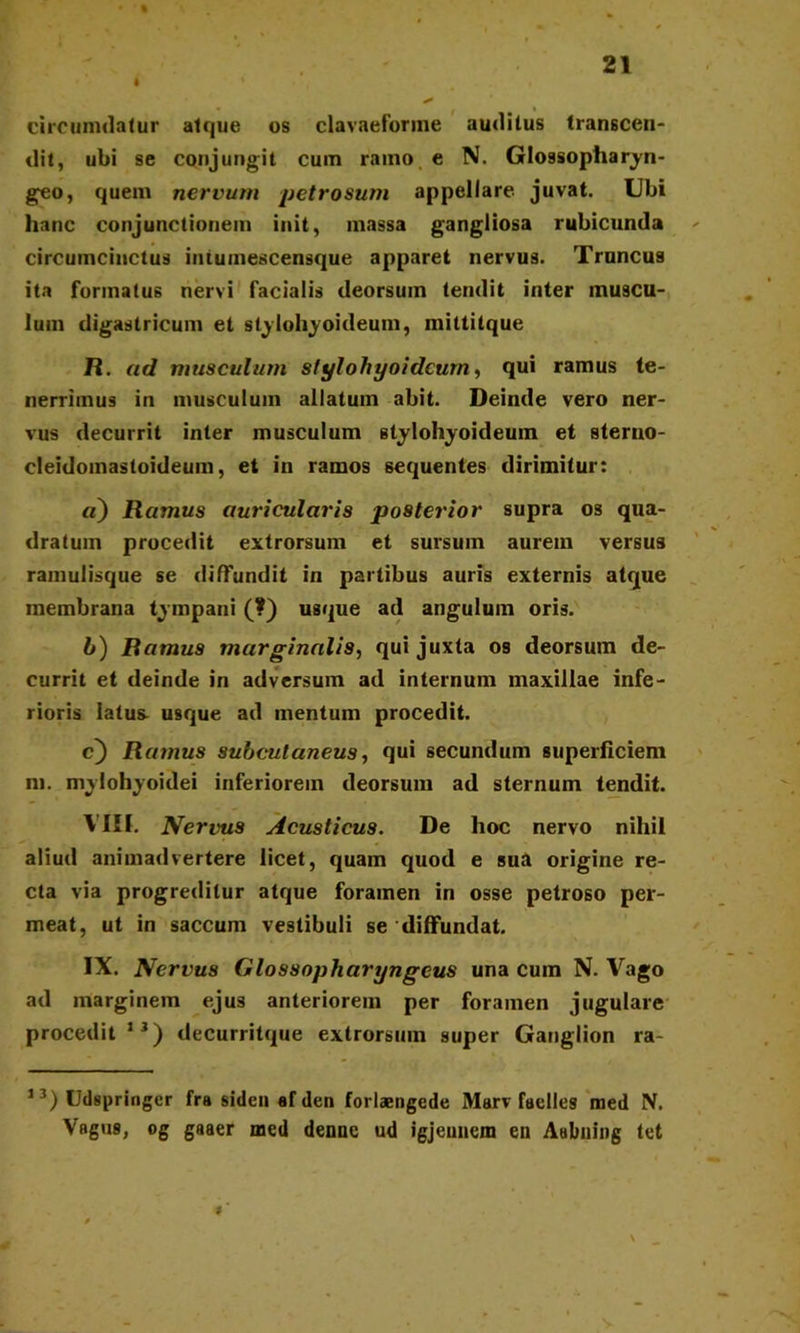 % 21 I * circumdatur atque os clavaeforme auditus transcen- dit, ubi se conjungit cum ramo e N. Glossopharyn- geo, quem nervum petrosum appellare juvat. Ubi hanc conjunctionem init, massa gangliosa rubicunda circumcinctus iutumescensque apparet nervus. Truncus ita formatus nervi facialis deorsum tendit inter muscu- lum digastricum et stylohyoideum, miltitque R. ad musculum stylohyoideum, qui ramus te- nerrimus in musculum allatum abit. Deinde vero ner- vus decurrit inter musculum stylohyoideum et sterno- cleidomastoideum, et in ramos sequentes dirimitur: «) Ramus auricularis posterior supra os qua- dratum procedit extrorsum et sursum aurem versus ramulisque se diffundit in partibus auris externis atque membrana tympani (?) usque ad angulum oris. h) Ramus marginalis, qui juxta os deorsum de- currit et deinde in adversum ad internum maxillae infe- rioris latus^ usque ad mentum procedit. c) Ramus subcutaneus, qui secundum superficiem m. mylohyoidei inferiorem deorsum ad sternum tendit. VIII. Nervus Acusticus. De hoc nervo nihil aliud animadvertere licet, quam quod e sua origine re- cta via progreditur atque foramen in osse petroso per- meat, ut in saccum vestibuli se diffundat. IX. Nervus Glossopharyngeus una cum N. Vago ad marginem ejus anteriorem per foramen jugulare procedit1 J) decurritque extrorsum super Ganglion ra- 13) Udspringcr fra siden ef den forlaengede Marv faelles med N. Vagus, og gaaer med denne ud igjeunem en Aabning tet \ *