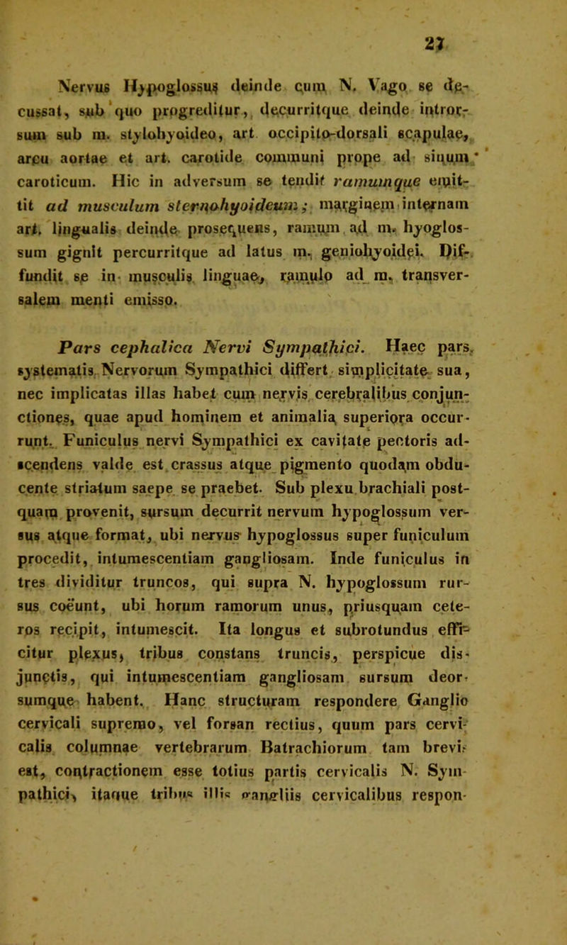 Nervus Hypoglossus deinde cum N. Vago se de- cussat, sub quo prpgreditur., decurritque deinde introcr sum sub in. stylohyoideo, art occipito-dorsali scapulae, arpu aortae et art. carotide communi prope ad siuu,m * caroticum. Hic in adversum se tendit ramumque emit- tit ad musculum sternohyoideum; marginem internam art, lingualis deinde proserpens, ramum ad m, hyoglos- sum gignit percurritque ad latus in, geniohyoidei. I)if- fundit se in musculis linguae, rainulo ad m. transver- salem menti emisso. Pars cephalica Nervi Sympathipi. Haec pars, systematis Nervorum Sympathici differt simplicitate sua, nec implicatas illas habet cum nervis cerebralibus conjun- «. edones, quae apud hominem et animalia, superiora occur- runt, Funiculus nervi Sympathici ex cavi fate pectoris ad- ■cendens valde est crassus atque pigmento quodam obdu- cente striatum saepe se praebet. Sub plexu brachiali post- i* « quam provenit, sursum decurrit nervum hy poglossum ver- sus atque format, ubi nervu? hypoglossus super funiculum procedit, intumescendam gangliosam. Inde funiculus in tres dividitur truncos, qui supra N. hypoglossum rur- sus coeunt, ubi horum ramorum unus, priusquam cete- ros recipit, intumescit. Ita longus et subrotundus effh- citur plexus» tribus constans truncis, perspicue dis- junctis, qui intumescendam gangliosam sursum deor- sumque habent. Hanc structuram respondere Ganglio cervicali supremo, vel forsan rectius, quum pars cervi- calis columnae vertebrarum Batrachiorum tam brevi- eat, cordractionem esse totius partis cervicalis N. Sym pathici, itaoue tribiw illi? o-anffliis cervicalibus respon /