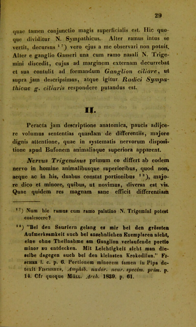 2» quae tamen conjunctio magis superficialis est. Hic quo- que dividitur N. Sympathicus. Alter ramus intus se vertit, decursus 17) vero ejus a me observari non potuit. Alter e ganglio Gasseri una cum ramo nasali N. Trige- mini discedit, cujus ad marginem externam decurrebat et sua contulit ad formandum Ganglion cilidre, ut supra jam descripsimus, atque igitur Radici Sympa- thicae g. ciliaris respondere putandus est. II. Peracta jam descriptione anatomica, paucis adijce- re volumus sententias quasdam de differentiis, majore dignis attentione, quae in systematis nervorum disposi- tione apud Bufonem animaliaque superiora apparent. Nervus Trigeminus primum eo differt ab eodem nervo in homine animalibusque superioribus, quod non, aeque ac in his, duabus constat portionibus 18), majo- re dico et minore, quibus, ut novimus, diversa est vis. Quae quidem res magnam sane efficit differentiam ,7) Num hic ramus cum ramo palatino N. Trigemini potest coalescere? 18) ”Bel den Sauriern gelang es mir bei den grossten Aufmerksamkeit aucb bei ansehniichen Exemplaren nicht, eine obne Theilnabme am Ganglion verlaufende portio minor au entdecken. Mit Leichtigkeit sieht raan die- «elbe dagegen aucb bei den kleinsten Krokodilan.” Fi- scHEK I. c. p. 6. Portionem minorem tamen iu Pipa de- texit Fxschkrus, Ampkib. nudor, neur. specitu. prini. p, 14. Cfr quoque MiiLL. Arch. 1839. p. 61.