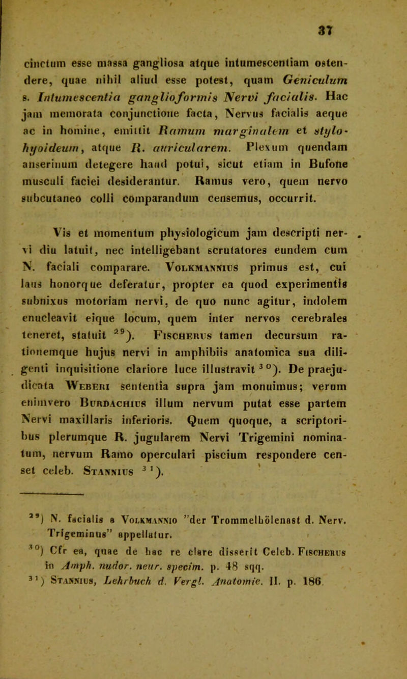 3T cinctum esse massa gangliosa atque intumescentiam osten- dere, quae nihil aliud esse potest, quam Geniculum s. Intumescentia ganglio formis Nervi fici alis. Hac jam memorata conjunctione facta, Nervus facialis aeque ac in homine, emittit Ramum marginalem et stylo* hyoideum, atque R. auricularem. Plexum quendain anserinum detegere haud potui, sicut etiam in Bufone musculi faciei desiderantur. Ramus vero, quem nervo subcutaneo colli comparandum censemus, occurrit. Vis et momentum physiologicum jam descripti ner- vi diu latuit, nec intelligebant scrutatores eundem cUtn N. faciali comparare. Volkmannhjs primus est, cui laus honorque deferatur, propter ea quod experimentis subnixus motoriam nervi, de quo nunc agitur, indolem enucleavit eique locum, quem inter nervos cerebrales teneret, statuit 29). Fischerus tamen decursum ra- tionemque hujus nervi in amphibiis anatomica sua dili- genti inquisitione clariore luce illustravit 3 °). De praeju- dicata Wf.beri sententia supra jam monuimus; verum enimvero Burdachius illum nervum putat esse partem Nervi maxillaris inferioris. Quem quoque, a scriptori- bus plerumque R. jugularem Nervi Trigemini nomina- tum, nervum Ramo operculari piscium respondere cen- set celeb. Stannius 31). a#) N. facial is a Volxmannio ”der Trommelholenast d. Nerv. Trigeminus” appellatur. 30) Cfr ea, quae de hac re clsre disserit Celeb. Fischerus in Amph. nudor, nettr. specim. p. 48 sqq. 31) Stakmus, Lehrbuch d. Vergi. Anatoinie. II. p. 186