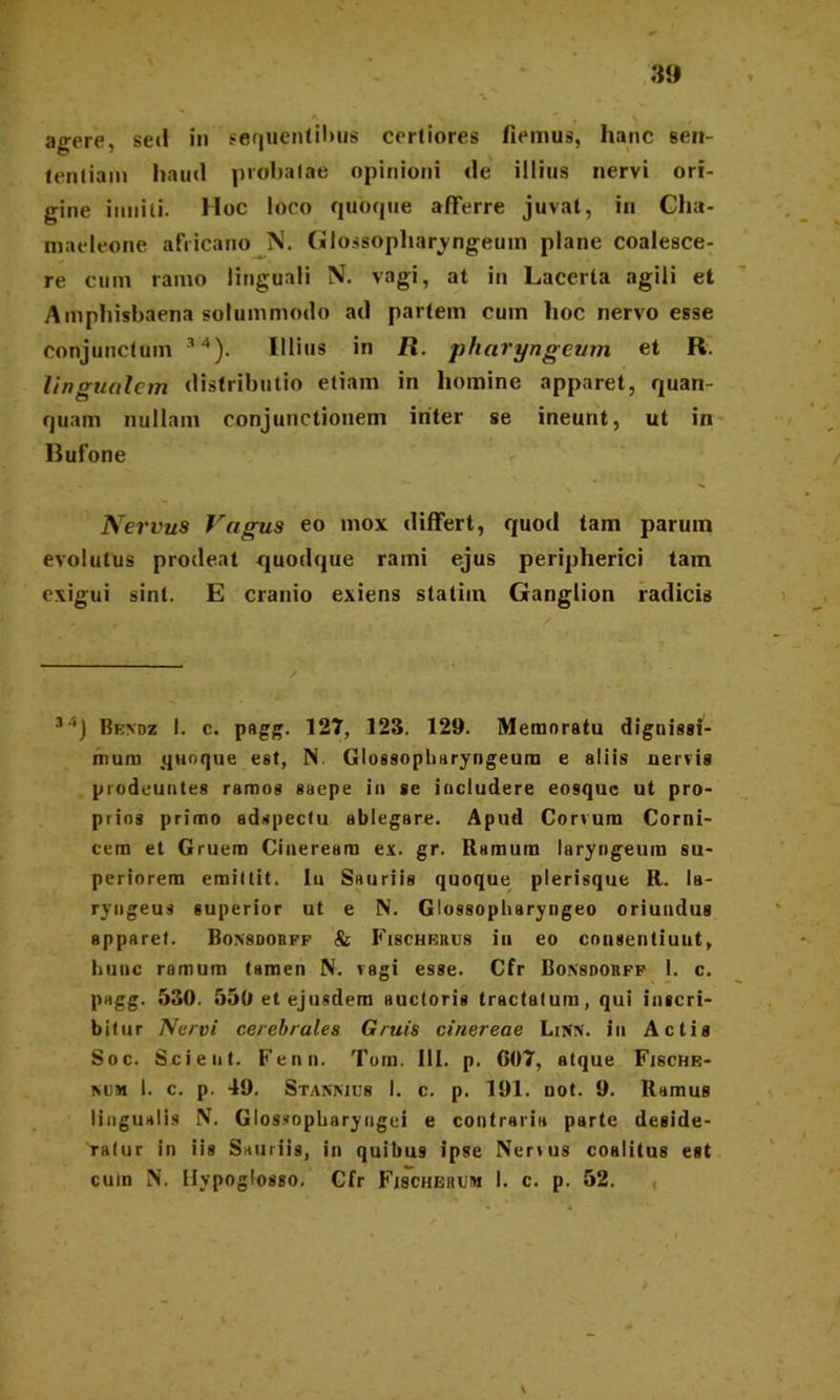 agere, sed in sequentibus certiores fiemus, hanc een- lentiam haud probatae opinioni de illius nervi ori- gine inniti. Hoc loco quoque afferre juvat, in Cha- maeleone africano N. Glossopharyngeum plane coalesce- re cum ramo linguali N. vagi, at in Lacerta agili et Amphisbaena solummodo ad partem cum hoc nervo esse conjunctum 34). Illius in R. pharyngeum et R. lingualem distributio etiam in homine apparet, quan- quam nullam conjunctionem inter se ineunt, ut in Bufone Nervus Jragus eo mox differt, quod tam parum evolutus prodeat quodque rami ejus peripherici tam exigui sint. E cranio exiens statiin Ganglion radicis 34J Bendz I. c. pagg. 127, 123. 129. Memoratu dignissi- mum quoque est, N. Glossopharyngeum e aliis nervis prodeuntes ramos saepe in se includere eosque ut pro- prios primo edspectu ablegare. Apud Corvum Corni- cem et Gruem Cineream ex. gr. Ramum laryngeum su- periorem emittit. Iu Sauriis quoque plerisque R. la- ryngeus superior ut e N. Glossopharyngeo oriundus apparet. Bonsdorff & Fischerus in eo consentiunt, hunc ramum tamen N. vagi esse. Cfr Bonsdorff 1. c. pagg. 530. 550 etejusdem auctoris tractatum, qui inscri- bitur Nervi cerebrales Gruis cinereae LiSN. in Actis Soc. Scient. Fenn. Tom. 111. p. 007, atque Fische- mjm I. c. p. 49. Stannics 1. c. p. 191. uot. 9. Ramus lingualis N. Glossopharyngei e contraria parte deside- ratur in iis Sauriis, in quibus ipse Nervus coalitus est