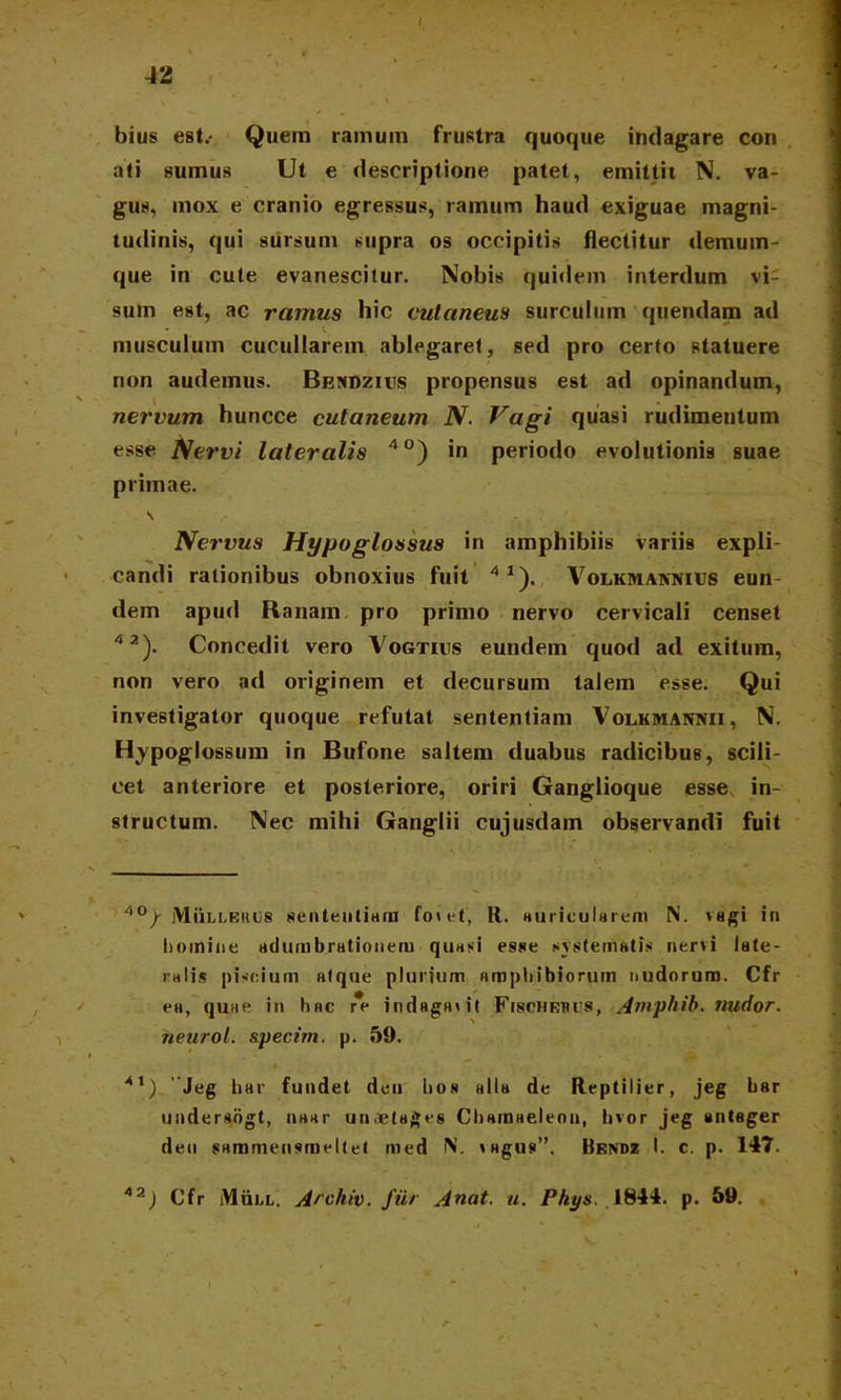 bius est.- Quem ramum frustra quoque indagare con ati sumus Ut e descriptione patet, emittit N. va- gus, mox e cranio egressus, ramum haud exiguae magni- tudinis, qui sursum supra os occipitis flectitur demum- que in cute evanescitur. Nobis quidem interdum vi- sum est, ac ramus hic cutaneus surculum quendam ad • V musculum cucullarem ablegaret, sed pro certo statuere rion audemus. Bendzius propensus est ad opinandum, nervum huncce cutaneum N. Vagi quasi rudimentum esse Nervi lateralis 40) in periodo evolutionis suae primae. \ Nervus Hypoglossus in amphibiis variis expli- candi rationibus obnoxius fuit 41). VoiiKMAiwfius eun- dem apud Ranam pro primo nervo cervicali censet 42). Concedit vero Vogtius eundem quod ad exitum, non vero ad originem et decursum talem esse. Qui investigator quoque refutat sententiam Volkmannii, N. Hypoglossum in Bufone saltem duabus radicibus, scili- cet anteriore et posteriore, oriri Ganglioque esse in- structum. Nec mihi Ganglii cujusdain observandi fuit 40/ MiiLi.KiujS sententiam fovet, R. auricularem N. vagi i» homine adumbrationem quasi esse systematis nervi late- ralis piscium atque plurium amphibiorum nudorum. Cfr ea, quae in hac re indagant Fibcheucs, Amphib. nudor, heurol. &pecim. p. 59. 41) 'Jeg har fundet deu hoa alia de Reptilier, jeg har undersogt, naar unoelages Chamaeleon, hvor jeg antager den sammensmeltet med N. vagus”. Bendz I. c. p. 147. 42) Cfr Mull. Archiv. fur Anat. u. Phys. 1844. p. 59.