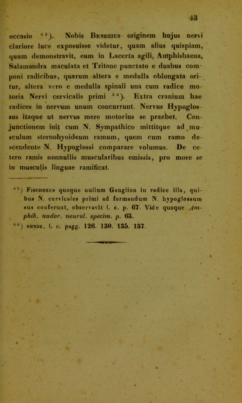 occasio 43), Nobis Bendzius originem hujus nervi clariore luce exposuisse videtur, quam alius quispiam, quum demonstravit, eum in Lacerta agili, Amphisbaena, Salamandra maculata et Tritone punctato e duabus com- poni radicibus, quarum altera e medulla oblongata ori- tur, altera vero e medulla spinali una cum radice mo- toria Nervi cervicalis primi 44). Extra cranium hae radices in nervum unum concurrunt. Nervus Hypoglos- sus itaque ut nervus mere motorius se praebet. Con- junctionem init cum N. Sympathico mittitque ad mu- sculum sternohyoideum ramum, quem cum ramo de- scendente N. Hypoglossi comparare volumus. De ce- tero ramis nonnullis muscularibus emissis, pro more se in musculis linguae ramificat. 43) Fischerus quoque nullam Ganglion in radice illa, qui- bus N. cervicales primi ad formandum N. hypoglossum sua conferunt, observavit I. c. p. 67. Vide quoque /frn- phib. nudor, neurol. specim. p. 63. 44) bendz, I. c. pagg. 126. 130. 135. 137.