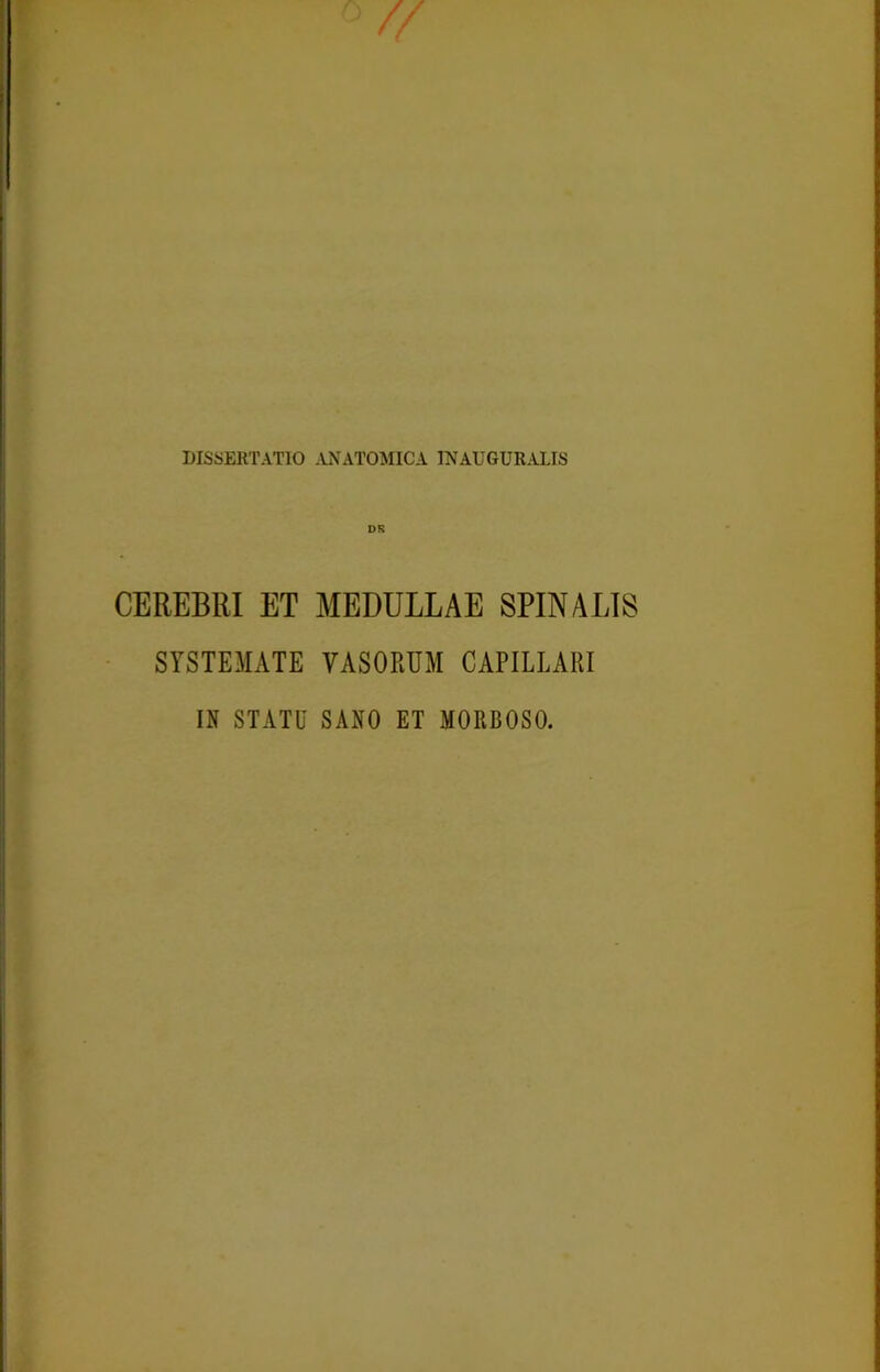 DISSERTATIO ANATOMICA INAUGURALIS DS CEREBRI ET MEDULLAE SPINALIS SYSTEMATE VASORUM CAPILLARI IN STATU SANO ET MORBOSO.