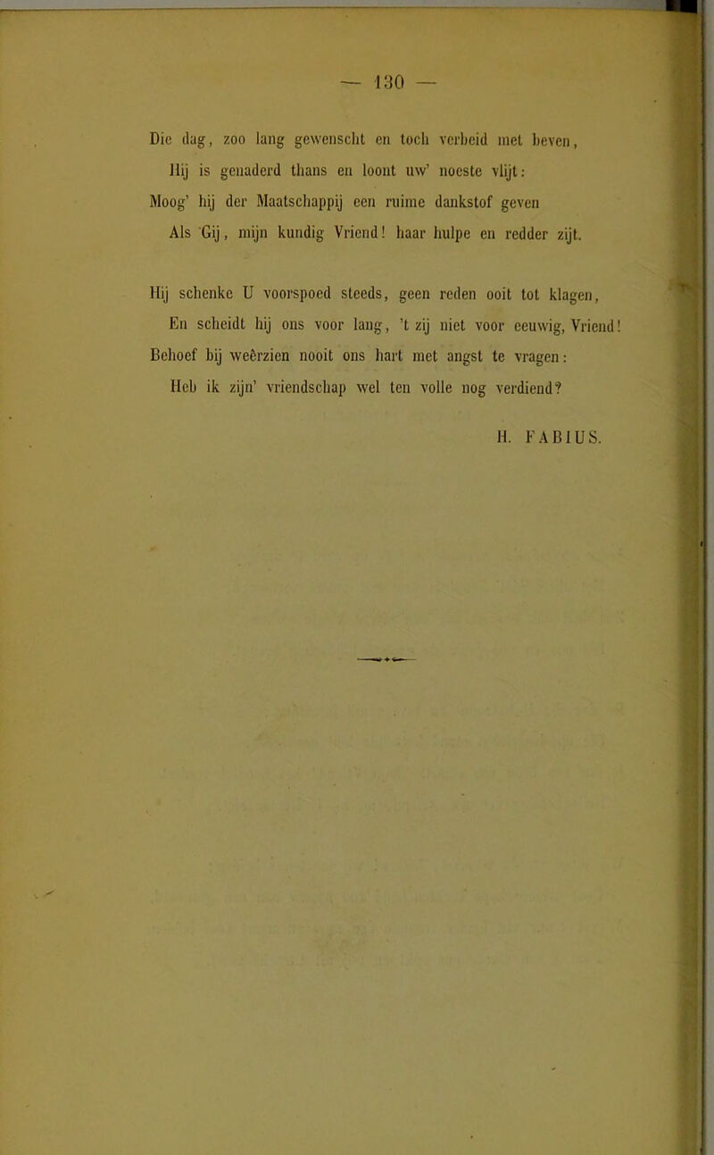 Die dug, 200 lang gewenscht en tocli vcrbeid met bevcn, Hij is genaderd thans en loont uw’ noeste vlijt: Moog’ hij der Maatschappij een ruime dankstof gcven Ais Gij, mijn kundig Vricnd! haar liulpe en redder zijt. Hij schenke U voorspocd steeds, geen rcden ooit tot klagen, En sclieidt hij ons voor lang, ’t zij niet voor eeuwig, Vriend Behoef bij weerzien nooit ons hart met angst te vragen: Hcb ik zijn’ vriendschap wel ten volle nog verdiend? H. FABIUS.