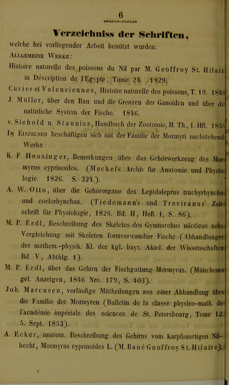 Verzeichntes der Schriften, welche bei vorliegender Arbeit benützt wurden: Allgemeine Werke : Histoire naturelle des poissons du Nil par M. Geoffroy St. Hilai in Description de l’Egypte, Tome 24. 1829. CuvieretValeneiennes, Histoire naturelle des poissons, T. 19. 184t J. Müller, über den Bau und die Grenzen der Ganoiden und über dt natürliche System der Fische. 1846. v. Sieb old u. Sta nnius, Handbuch der Zootomie, II. Th., 1. Hft. 185'' Im Einzelnen beschäftigen sich mit der Familie der Mormyri nachstehend Werke : K. F. Heusinger, Bemerkungen über das Gehörwerkzeug des Mor m^ius cyprinoides. CM ecke l s Archiv für Anatomie und Physio- logie. 1826. S.-324.). A. W. Otto, über die Gehörorgane des Lepidoleprus trachyrhynchu und coelorhynchus. (Tiedeinann’s und Treviranus’ Zeit- schrift für Physiologie, 1826. Bd. II, Heft 1, S. 86). M. P. Er dl, Beschreibung des Skeletes des Gymnarchus niloticus nebs- Vergleichung mit Skeleten formverwandter Fische (Abhandlungei der mathem.-physik. Kl. der kgb bayr. Akad. der Wissenschaften Bd. V, Abthlg. 1). M. P. Er dl, über das Gehirn der Fischgattung Mormyrus. CMünchenei gel. Anzeigen, 1846 Nro. 179, S. 403). Joh. Marcusen, vorläufige Mittheilungen aus einer Abhandlung iibei die Familie der Mormyren ([Bulletin de la classe physico-math. de lacademie imperiale des Sciences de St. Pctersbourg, Tome 12* 5. Sept. 1853). A. Ecker, anatom. Beschreibung des Gehirns vom karpfenartigen Nil- hecht, Mormyrus cyprinoides L. (M. Bane Geoffroy S t. Hil aire), h in