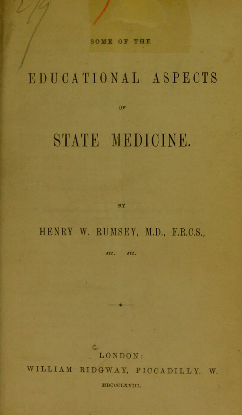 SOME OF THE EDUCATIONAL ASPECTS OF STATE MEDICINE. BY HENRY W. RUMSEY, M.D., F.R.C.S., etc. etc. C LONDON: WILLIAM RIDGWAY, PICCADILLY. W. MDCOCLXVItr.