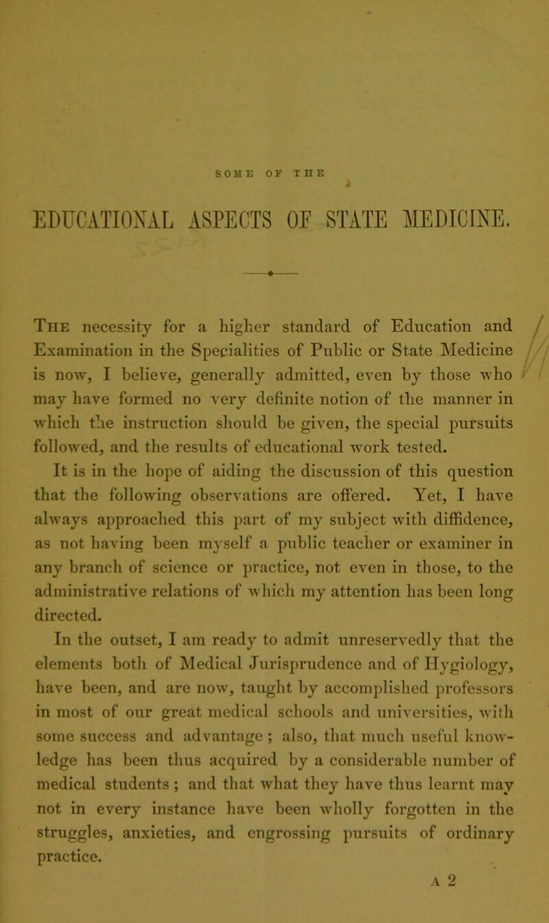 t EDUCATIONAL ASPECTS OF STATE MEDICINE. The necessity for a higher standard of Education and Examination in the Specialities of Public or State Medicine is now, I believe, generally admitted, even by those who may have formed no very definite notion of the manner in which the instruction should he given, the special pursuits followed, and the results of educational work tested. It is in the hope of aiding the discussion of this question that the following observations are offered. Yet, I have always approached this part of my subject with diffidence, as not having been myself a public teacher or examiner in any branch of science or practice, not even in those, to the administrative relations of which my attention has been long directed. In the outset, I am ready to admit unreservedly that the elements both of Medical Jurisprudence and of Hygiology, have been, and are now, taught by accomplished professors in most of our great medical schools and universities, with some success and advantage; also, that much useful know- ledge has been thus acquired by a considerable number of medical students ; and that what they have thus learnt may not in every instance have been wholly forgotten in the struggles, anxieties, and engrossing pursuits of ordinary practice.